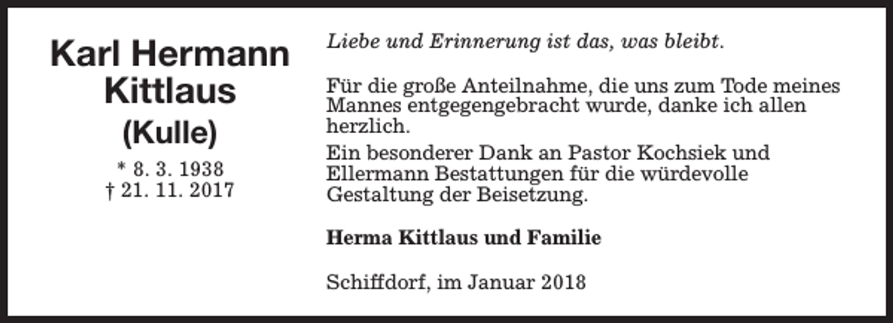<p>Karl Hermann<br />Kittlaus<br />(Kulle)</p><p>* 8. 3. 1938<br />† 21. 11. 2017</p><p>Liebe und Erinnerung ist das, was bleibt.<br />Für die große Anteilnahme, die uns zum Tode meines<br />Mannes entgegengebracht wurde, danke ich allen<br />herzlich.<br />Ein besonderer Dank an Pastor Kochsiek und<br />Ellermann Bestattungen für die würdevolle<br />Gestaltung der Beisetzung.<br />Herma Kittlaus und Familie<br />Schiffdorf, im Januar 2018</p>