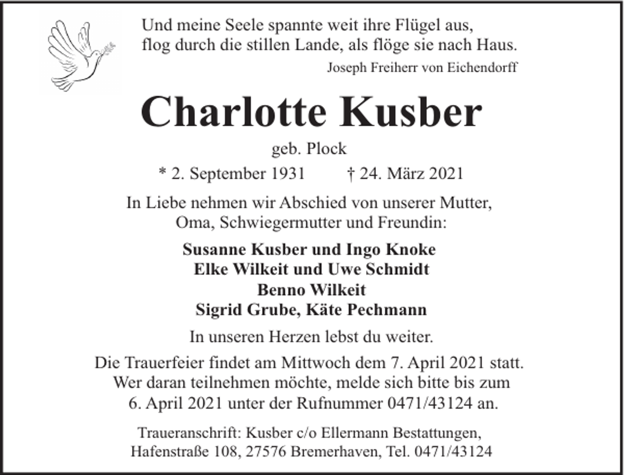 <p>Und meine Seele spannte weit ihre Flügel aus,<br />flog durch die stillen Lande, als flöge sie nach Haus.<br />Joseph Freiherr von Eichendorff</p><p>Charlotte Kusber<br />geb. Plock<br />* 2. September 1931<br />† 24. März 2021</p><p>In Liebe nehmen wir Abschied von unserer Mutter,<br />Oma, Schwiegermutter und Freundin:<br />Susanne Kusber und Ingo Knoke<br />Elke Wilkeit und Uwe Schmidt<br />Benno Wilkeit<br />Sigrid Grube, Käte Pechmann<br />In unseren Herzen lebst du weiter.<br />Die Trauerfeier findet am Mittwoch dem 7. April 2021 statt.<br />Wer daran teilnehmen möchte, melde sich bitte bis zum<br />6. April 2021 unter der Rufnummer 0471/43124 an.<br />Traueranschrift: Kusber c/o Ellermann Bestattungen,<br />Hafenstraße 108, 27576 Bremerhaven, Tel. 0471/43124</p>