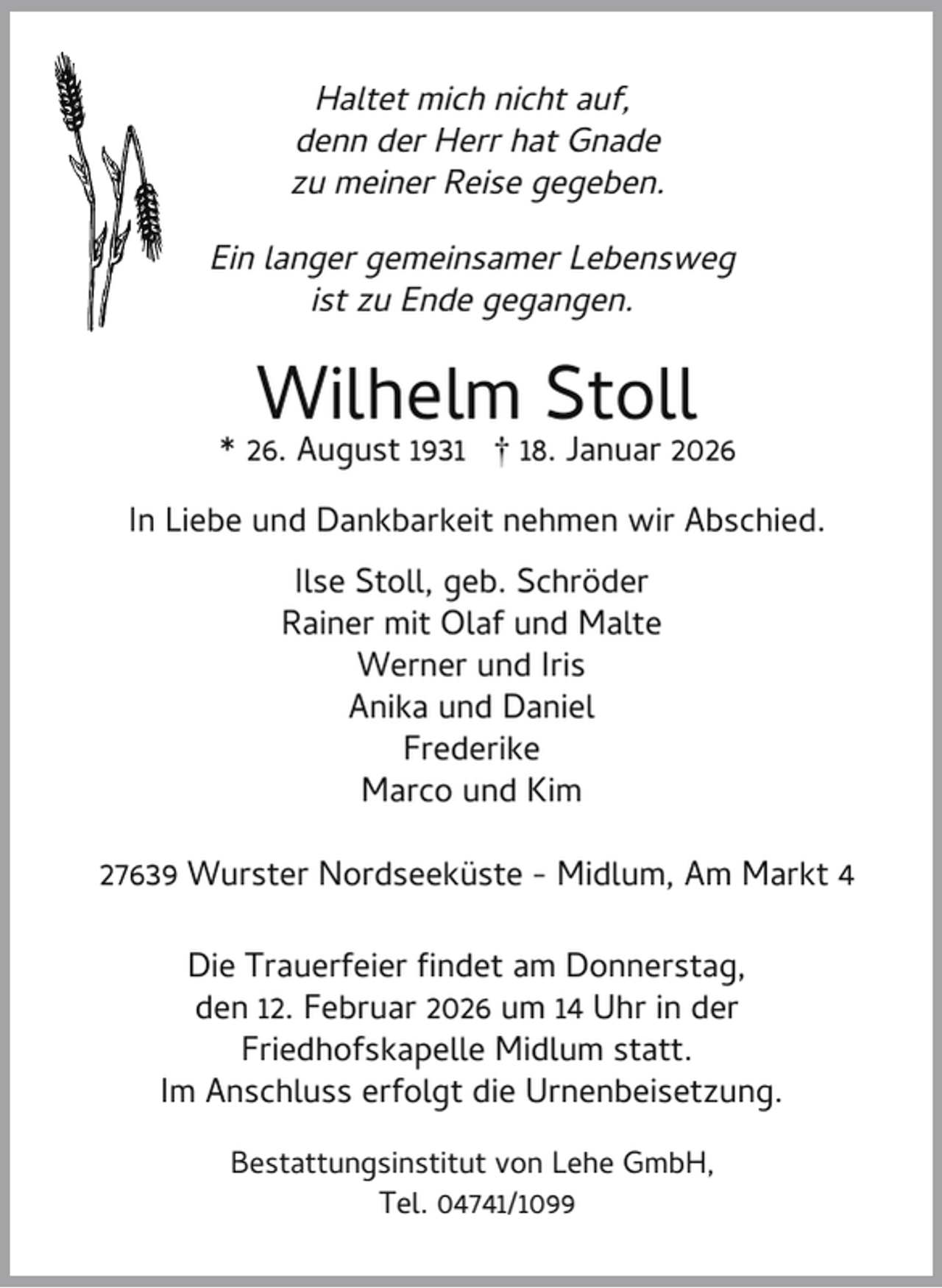 <p>Haltet mich nicht auf,<br />denn der Herr hat Gnade<br />zu meiner Reise gegeben.<br />Ein langer gemeinsamer Lebensweg<br />ist zu Ende gegangen.</p><p>Wilhelm Stoll</p><p>* 26. August 1931 † 18. Januar 2026<br />In Liebe und Dankbarkeit nehmen wir Abschied.<br />Ilse Stoll, geb. Schröder<br />Rainer mit Olaf und Malte<br />Werner und Iris<br />Anika und Daniel<br />Frederike<br />Marco und Kim<br />27639 Wurster Nordseeküste - Midlum, Am Markt 4<br />Die Trauerfeier ndet am Donnerstag,<br />den 12. Februar 2026 um 14 Uhr in der<br />Friedhofskapelle Midlum statt.<br />Im Anschluss erfolgt die Urnenbeisetzung.<br />Bestattungsinstitut von Lehe GmbH,<br />Tel. 04741/1099</p>