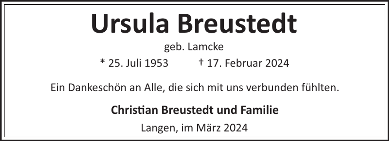 <p>Ursula Breustedt<br />geb. Lamcke<br />* 25. Juli 1953<br />† 17. Februar 2024<br />Ein Dankeschön an Alle, die sich mit uns verbunden fühlten.</p><p>Chris!an Breustedt und Familie<br />Langen, im März 2024</p>