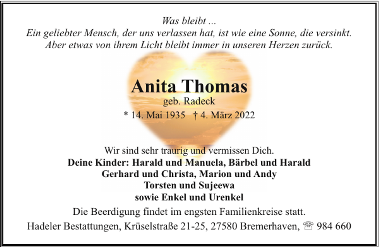<p>Was bleibt ...<br />Ein geliebter Mensch, der uns verlassen hat, ist wie eine Sonne, die versinkt.<br />Aber etwas von ihrem Licht bleibt immer in unseren Herzen zurück.</p><p>Anita Thomas</p><p>geb. Radeck<br />* 14. Mai 1935 † 4. März 2022<br />Wir sind sehr traurig und vermissen Dich.<br />Deine Kinder: Harald und Manuela, Bärbel und Harald<br />Gerhard und Christa, Marion und Andy<br />Torsten und Sujeewa<br />sowie Enkel und Urenkel<br />Die Beerdigung findet im engsten Familienkreise statt.<br />Hadeler Bestattungen, Krüselstraße 21-25, 27580 Bremerhaven, ' 984 660</p>