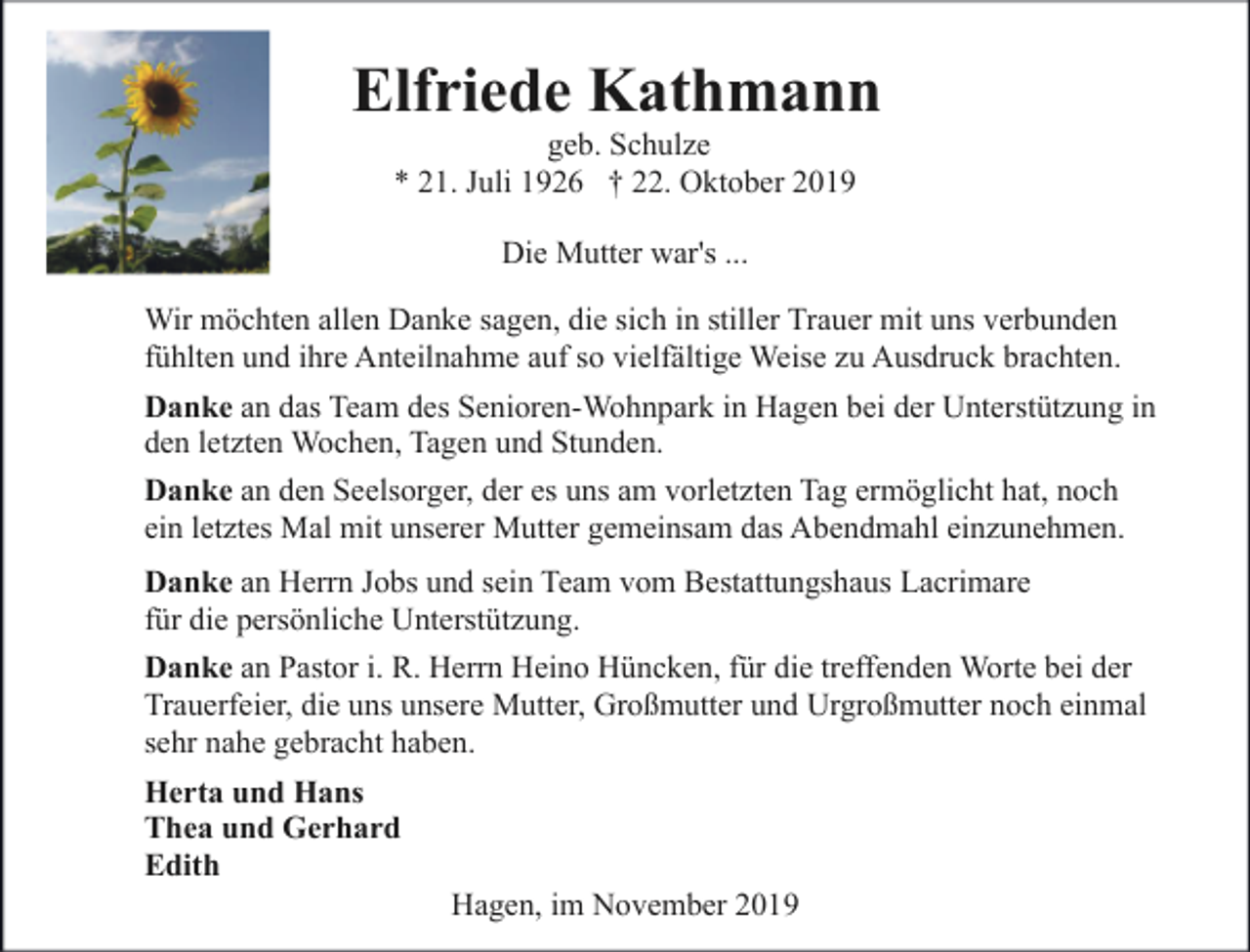 <p>Elfriede Kathmann<br />geb. Schulze<br />* 21. Juli 1926 † 22. Oktober 2019<br />Die Mutter war's ...<br />Wir möchten allen Danke sagen, die sich in stiller Trauer mit uns verbunden<br />fühlten und ihre Anteilnahme auf so vielfältige Weise zu Ausdruck brachten.<br />Danke an das Team des Senioren-Wohnpark in Hagen bei der Unterstützung in<br />den letzten Wochen, Tagen und Stunden.<br />Danke an den Seelsorger, der es uns am vorletzten Tag ermöglicht hat, noch<br />ein letztes Mal mit unserer Mutter gemeinsam das Abendmahl einzunehmen.<br />Danke an Herrn Jobs und sein Team vom Bestattungshaus Lacrimare<br />für die persönliche Unterstützung.<br />Danke an Pastor i. R. Herrn Heino Hüncken, für die treffenden Worte bei der<br />Trauerfeier, die uns unsere Mutter, Großmutter und Urgroßmutter noch einmal<br />sehr nahe gebracht haben.<br />Herta und Hans<br />Thea und Gerhard<br />Edith</p><p>Hagen, im November 2019</p>