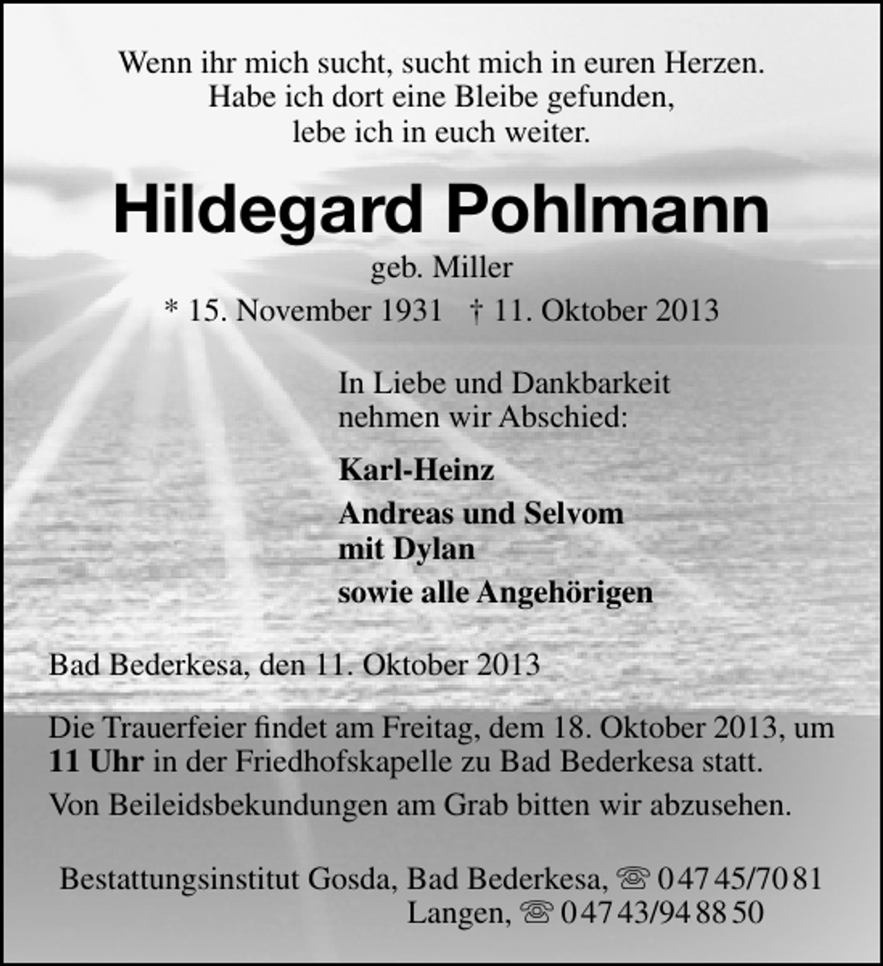 <p>Wenn ihr mich sucht, sucht mich in euren Herzen.<br />Habe ich dort eine Bleibe gefunden,<br />lebe ich in euch weiter.</p><p>Hildegard Pohlmann<br />geb. Miller<br />* 15. November 1931 † 11. Oktober 2013<br />In Liebe und Dankbarkeit<br />nehmen wir Abschied:<br />Karl-Heinz<br />Andreas und Selvom<br />mit Dylan<br />sowie alle Angehörigen<br />Bad Bederkesa, den 11. Oktober 2013<br />Die Trauerfeier ﬁndet am Freitag, dem 18. Oktober 2013, um<br />11 Uhr in der Friedhofskapelle zu Bad Bederkesa statt.<br />Von Beileidsbekundungen am Grab bitten wir abzusehen.<br />Bestattungsinstitut Gosda, Bad Bederkesa,  0 47 45/70 81<br />Langen,  0 47 43/94 88 50</p>