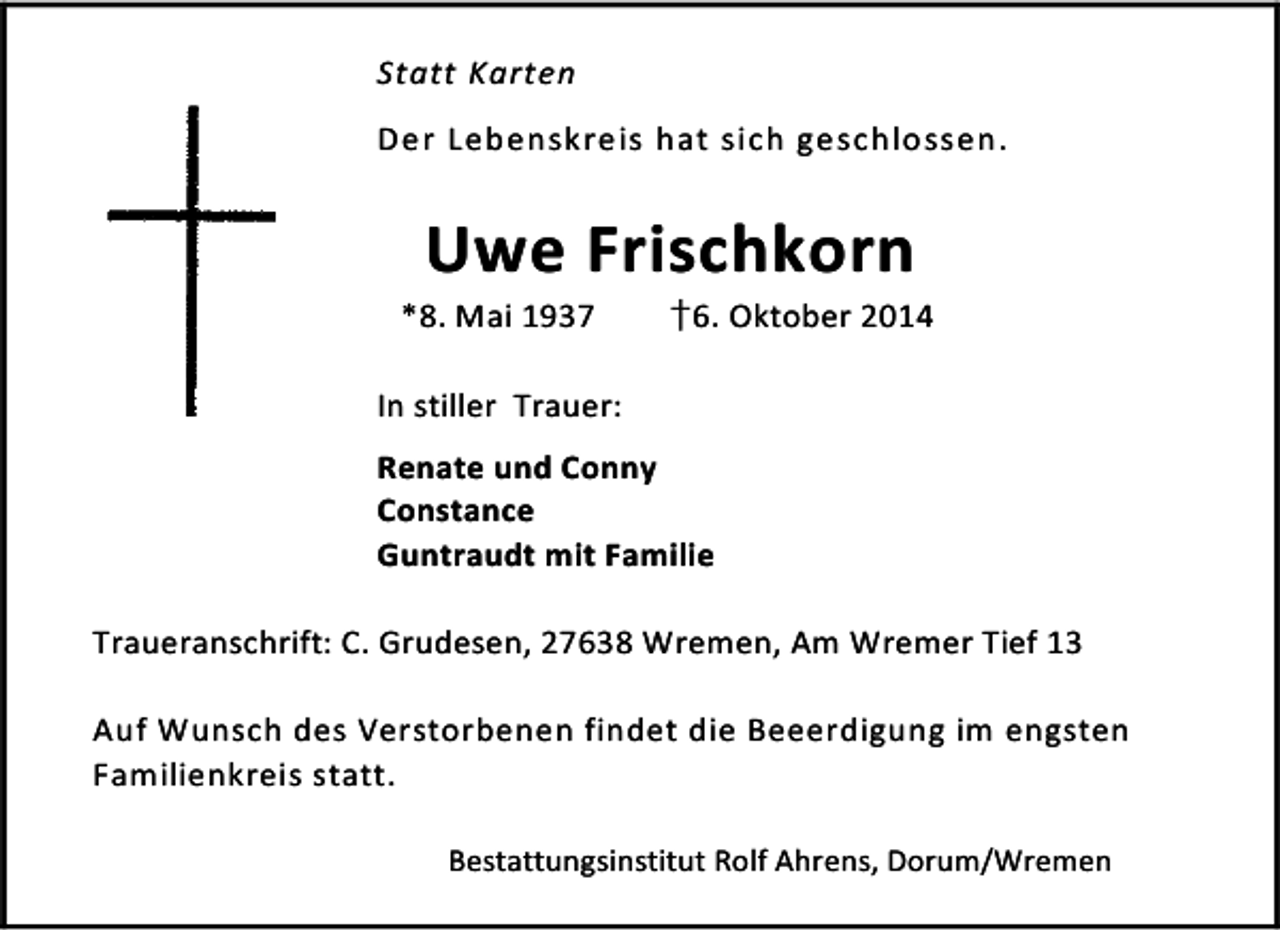 <p>Statt Karten<br />Der Lebenskreis hat sich geschlossen.</p><p>Uwe Frischkorn</p><p>*8. Mai 1937</p><p>†6. Oktober 2014</p><p>In stiller Trauer:<br />Renate und Conny<br />Constance<br />Guntraudt mit Familie<br />Traueranschrift: C. Grudesen, 27638 Wremen, Am Wremer Tief 13<br />Auf Wunsch des Verstorbenen findet die Beeerdigung im engsten<br />Familienkreis statt.<br />Bestattungsinstitut Rolf Ahrens, Dorum/Wremen</p>