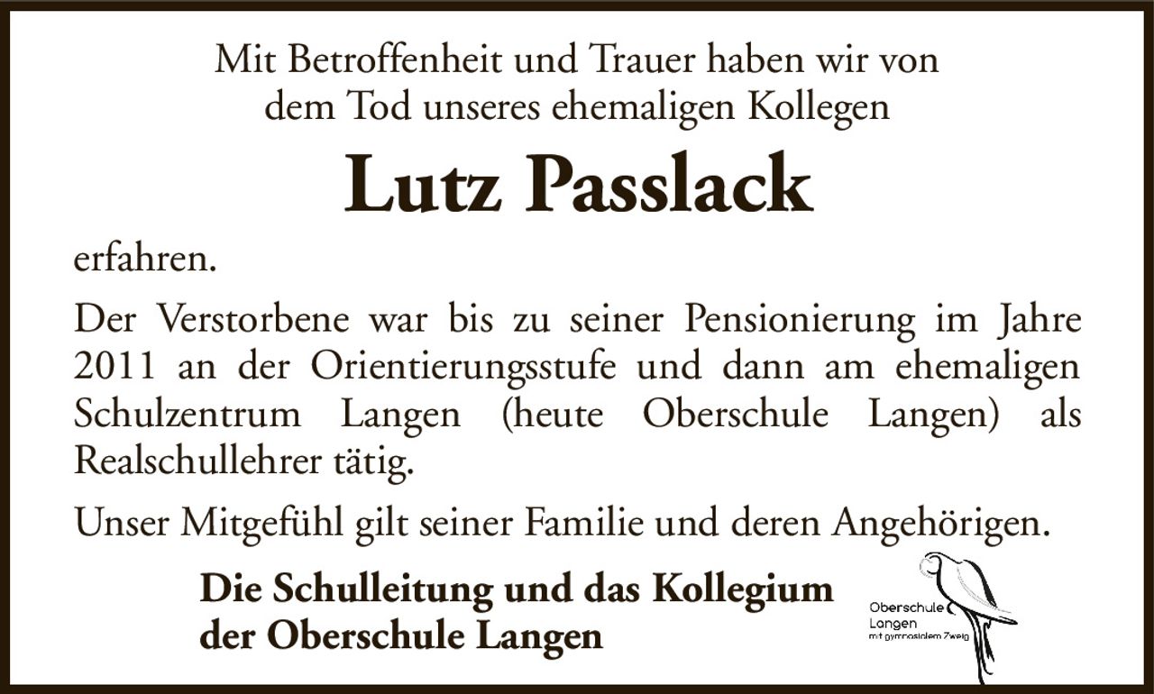 Mit Betroffenheit und Trauer haben wir vondem Tod unseres ehemaligen KollegenLutz Passlackerfahren.Der Verstorbene war bis zu seiner Pensionierung im Jahre 2011 an der Orientierungsstufe und dann am ehemaligen Schulzentrum Langen (heute Oberschule Langen) alsRealschullehrer tätig.Unser Mitgefühl gilt seiner Familie und deren Angehörigen.Die Schulleitung und das Kollegiumder Oberschule Langen
