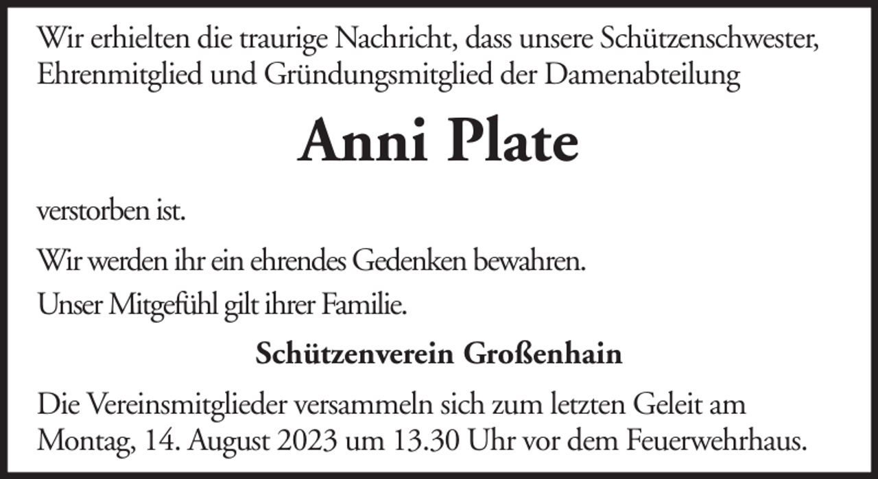 <p>Wir erhielten die traurige Nachricht, dass unsere Schützenschwester,<br />Ehrenmitglied und Gründungsmitglied der Damenabteilung</p><p>Anni Plate<br />verstorben ist.<br />Wir werden ihr ein ehrendes Gedenken bewahren.<br />Unser Mitgefühl gilt ihrer Familie.<br />Schützenverein Großenhain<br />Die Vereinsmitglieder versammeln sich zum letzten Geleit am<br />Montag, 14. August 2023 um 13.30 Uhr vor dem Feuerwehrhaus.</p>