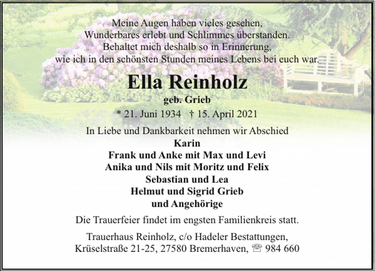 <p>Meine Augen haben vieles gesehen,<br />Wunderbares erlebt und Schlimmes überstanden.<br />Behaltet mich deshalb so in Erinnerung,<br />wie ich in den schönsten Stunden meines Lebens bei euch war.</p><p>Ella Reinholz</p><p>geb. Grieb<br />* 21. Juni 1934 † 15. April 2021<br />In Liebe und Dankbarkeit nehmen wir Abschied<br />Karin<br />Frank und Anke mit Max und Levi<br />Anika und Nils mit Moritz und Felix<br />Sebastian und Lea<br />Helmut und Sigrid Grieb<br />und Angehörige<br />Die Trauerfeier findet im engsten Familienkreis statt.<br />Trauerhaus Reinholz, c/o Hadeler Bestattungen,<br />Krüselstraße 21-25, 27580 Bremerhaven, ' 984 660</p>