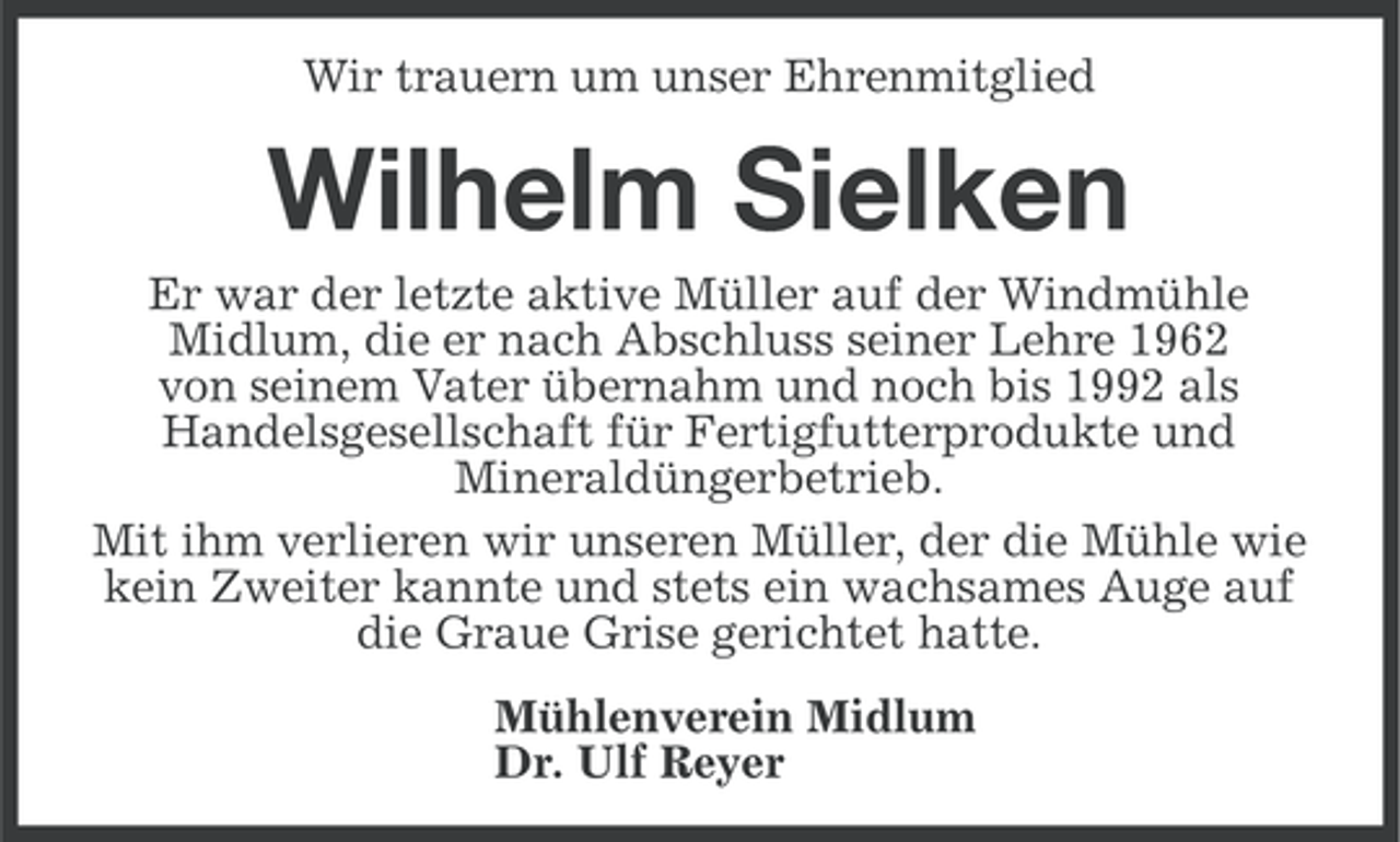 <p>Wir trauern um unser Ehrenmitglied</p><p>Wilhelm Sielken<br />Er war der letzte aktive Müller auf der Windmühle<br />Midlum, die er nach Abschluss seiner Lehre 1962<br />von seinem Vater übernahm und noch bis 1992 als<br />Handelsgesellschaft für Fertigfutterprodukte und<br />Mineraldüngerbetrieb.<br />Mit ihm verlieren wir unseren Müller, der die Mühle wie<br />kein Zweiter kannte und stets ein wachsames Auge auf<br />die Graue Grise gerichtet hatte.<br />Mühlenverein Midlum<br />Dr. Ulf Reyer</p>