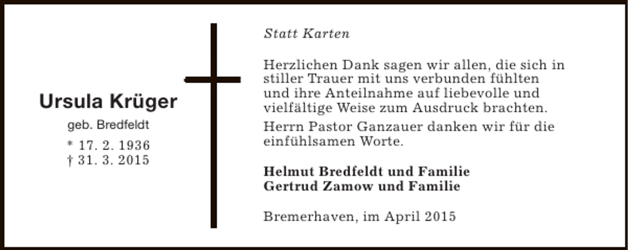 <p>Statt Karten</p><p>Ursula Krüger<br />geb. Bredfeldt</p><p>* 17. 2. 1936<br />† 31. 3. 2015</p><p>Herzlichen Dank sagen wir allen, die sich in<br />stiller Trauer mit uns verbunden fühlten<br />und ihre Anteilnahme auf liebevolle und<br />vielfältige Weise zum Ausdruck brachten.<br />Herrn Pastor Ganzauer danken wir für die<br />einfühlsamen Worte.<br />Helmut Bredfeldt und Familie<br />Gertrud Zamow und Familie<br />Bremerhaven, im April 2015</p>
