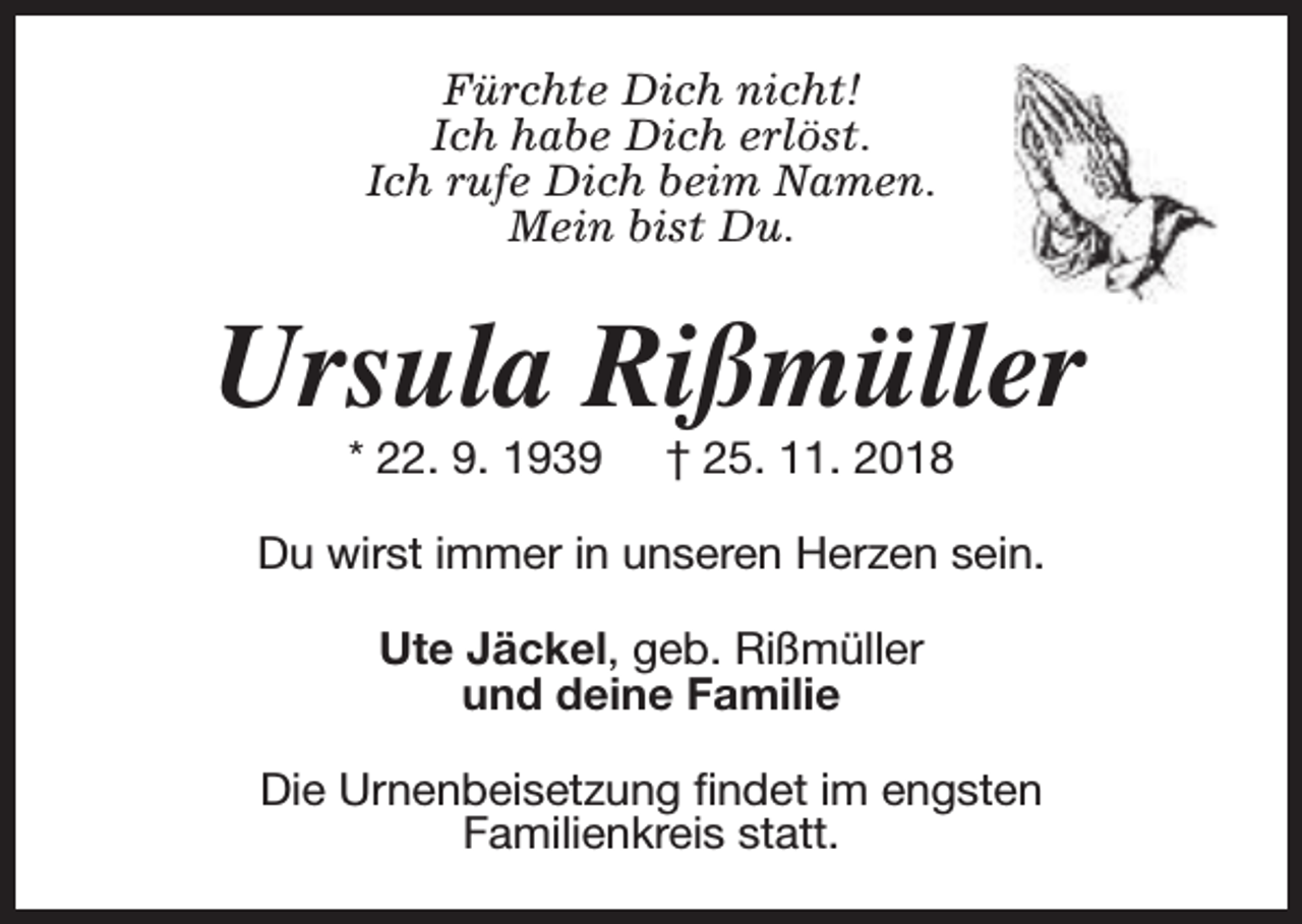 <p>Fürchte Dich nicht!<br />Ich habe Dich erlöst.<br />Ich rufe Dich beim Namen.<br />Mein bist Du.</p><p>Ursula Rißmüller<br />* 22. 9. 1939</p><p>† 25. 11. 2018</p><p>Du wirst immer in unseren Herzen sein.<br />Ute Jäckel, geb. Rißmüller<br />und deine Familie<br />Die Urnenbeisetzung findet im engsten<br />Familienkreis statt.</p>