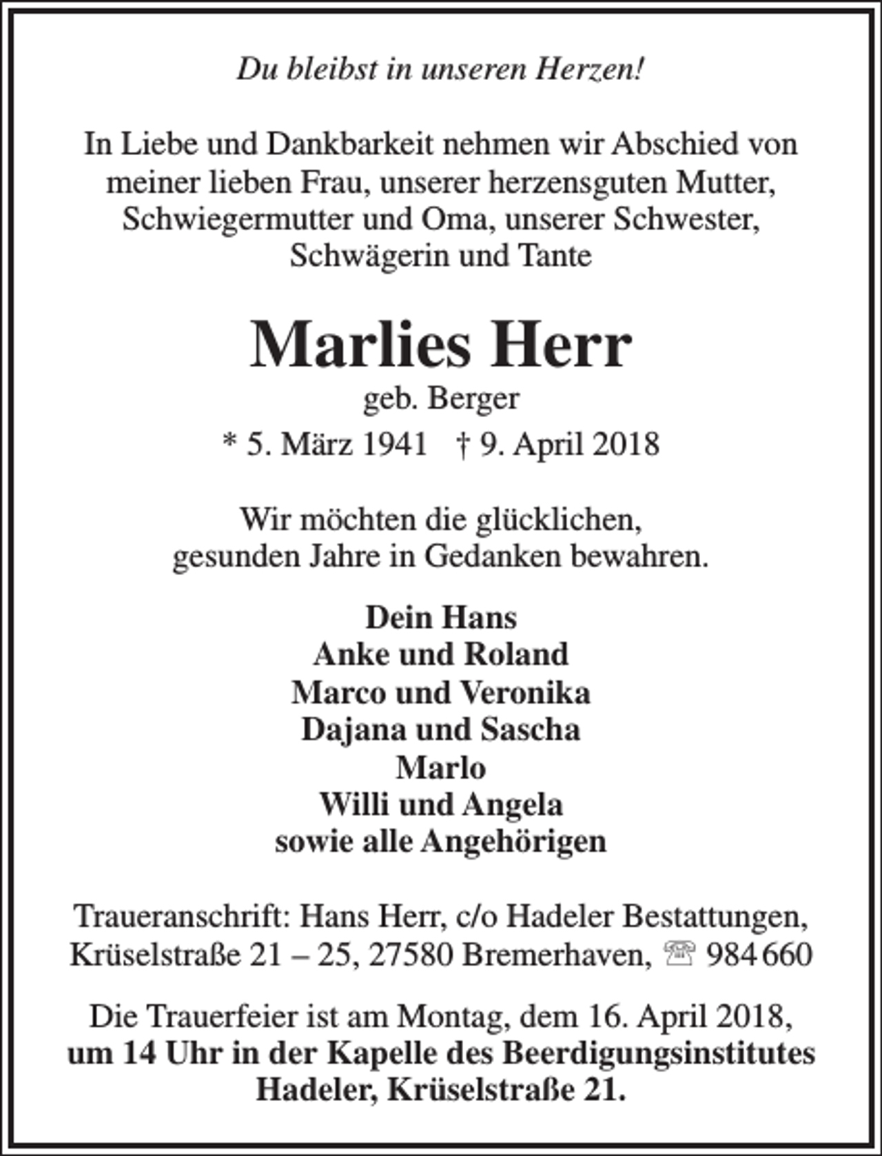 <p>Du bleibst in unseren Herzen!<br />In Liebe und Dankbarkeit nehmen wir Abschied von<br />meiner lieben Frau, unserer herzensguten Mutter,<br />Schwiegermutter und Oma, unserer Schwester,<br />Schwägerin und Tante</p><p>Marlies Herr</p><p>geb. Berger<br />* 5. März 1941 † 9. April 2018<br />Wir möchten die glücklichen,<br />gesunden Jahre in Gedanken bewahren.<br />Dein Hans<br />Anke und Roland<br />Marco und Veronika<br />Dajana und Sascha<br />Marlo<br />Willi und Angela<br />sowie alle Angehörigen<br />Traueranschrift: Hans Herr, c/o Hadeler Bestattungen,<br />Krüselstraße 21 – 25, 27580 Bremerhaven,  984 660<br />Die Trauerfeier ist am Montag, dem 16. April 2018,<br />um 14 Uhr in der Kapelle des Beerdigungsinstitutes<br />Hadeler, Krüselstraße 21.</p>