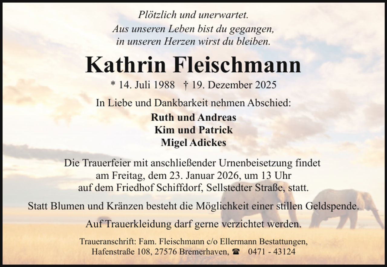 <p>Plötzlich und unerwartet.<br />Aus unseren Leben bist du gegangen,<br />in unseren Herzen wirst du bleiben.</p><p>Kathrin Fleischmann<br />* 14. Juli 1988 † 19. Dezember 2025</p><p>In Liebe und Dankbarkeit nehmen Abschied:<br />Ruth und Andreas<br />Kim und Patrick<br />Migel Adickes<br />Die Trauerfeier mit anschließender Urnenbeisetzung findet<br />am Freitag, dem 23. Januar 2026, um 13 Uhr<br />auf dem Friedhof Schiffdorf, Sellstedter Straße, statt.<br />Statt Blumen und Kränzen besteht die Möglichkeit einer stillen Geldspende.<br />Auf Trauerkleidung darf gerne verzichtet werden.<br />Traueranschrift: Fam. Fleischmann c/o Ellermann Bestattungen,<br />Hafenstraße 108, 27576 Bremerhaven, ( 0471 - 43124</p>