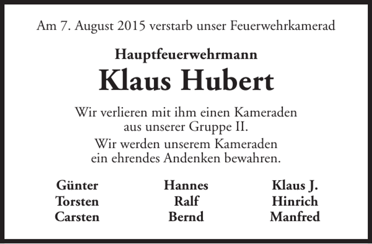 <p>Am 7. August 2015 verstarb unser Feuerwehrkamerad</p><p>Hauptfeuerwehrmann</p><p>Klaus Hubert<br />Wir verlieren mit ihm einen Kameraden<br />aus unserer Gruppe II.<br />Wir werden unserem Kameraden<br />ein ehrendes Andenken bewahren.<br />Günter<br />Torsten<br />Carsten</p><p>Hannes<br />Ralf<br />Bernd</p><p>Klaus J.<br />Hinrich<br />Manfred</p>