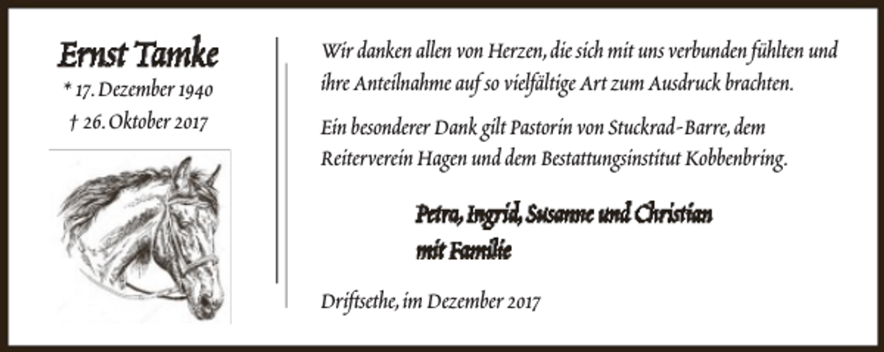 <p>Ernst Tamke<br />* 17.Dezember 1940<br />† 26.Oktober 2017</p><p>Wir danken allen von Herzen,die sich mit uns verbunden fühlten und<br />ihre Anteilnahme auf so vielfältige Art zum Ausdruck brachten.<br />Ein besonderer Dank gilt Pastorin von Stuckrad-Barre,dem<br />Reiterverein Hagen und dem Bestattungsinstitut Kobbenbring.</p><p>Petra,Ingrid,Susanne und Christian<br />mit Familie<br />Driftsethe,im Dezember 2017</p>