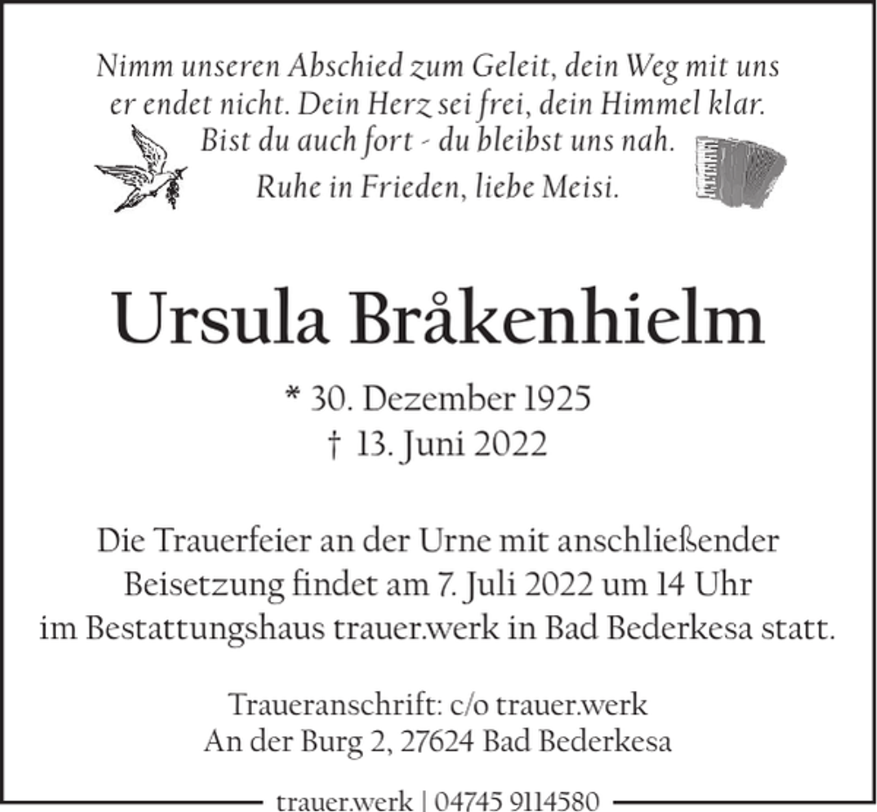<p>Nimm unseren Abschied zum Geleit, dein Weg mit uns<br />er endet nicht. Dein Herz sei frei, dein Himmel klar.<br />Bist du auch fort - du bleibst uns nah.<br />Ruhe in Frieden, liebe Meisi.</p><p>Ursula Bråkenhielm<br />* 30. Dezember 1925<br />† 13. Juni 2022<br />Die Trauerfeier an der Urne mit anschließender<br />Beisetzung ndet am 7. Juli 2022 um 14 Uhr<br />im Bestattungshaus trauer.werk in Bad Bederkesa statt.<br />Traueranschrift: c/o trauer.werk<br />An der Burg 2, 27624 Bad Bederkesa<br />trauer.werk | 04745 9114580</p>