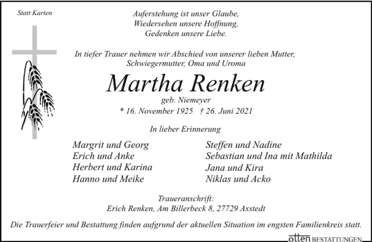 <p>Statt Karten</p><p>Auferstehung ist unser Glaube,<br />Wiedersehen unsere Hoffnung,<br />Gedenken unsere Liebe.<br />In tiefer Trauer nehmen wir Abschied von unserer lieben Mutter,<br />Schwiegermutter, Oma und Uroma</p><p>Martha Renken<br />geb. Niemeyer<br />* 16. November 1925 † 26. Juni 2021<br />In lieber Erinnerung</p><p>Margrit und Georg<br />Erich und Anke<br />Herbert und Karina<br />Hanno und Meike</p><p>Steffen und Nadine<br />Sebastian und Ina mit Mathilda<br />Jana und Kira<br />Niklas und Acko</p><p>Traueranschrift:<br />Erich Renken, Am Billerbeck 8, 27729 Axstedt<br />Die Trauerfeier und Bestattung finden aufgrund der aktuellen Situation im engsten Familienkreis statt.</p>