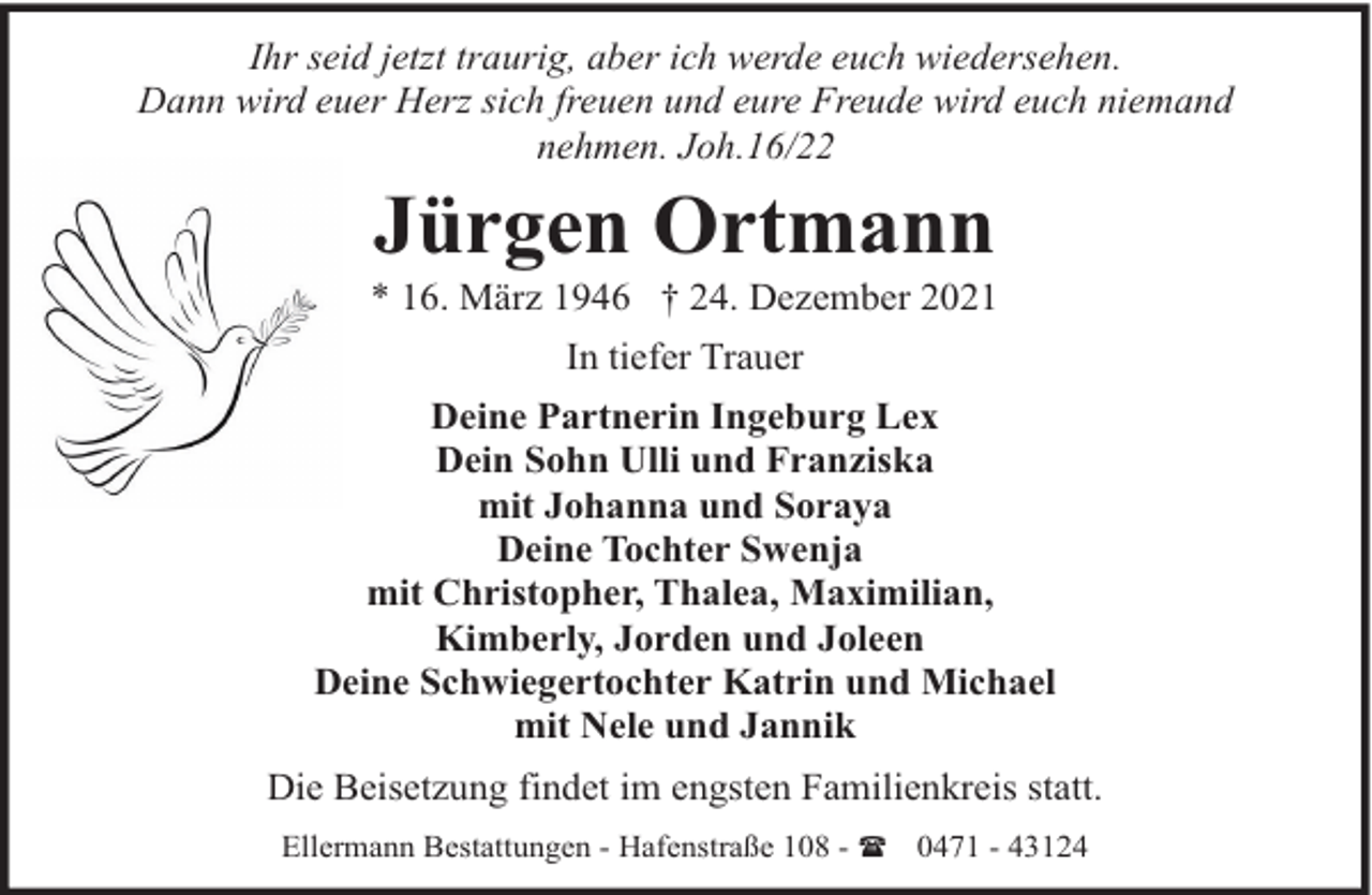 <p>Ihr seid jetzt traurig, aber ich werde euch wiedersehen.<br />Dann wird euer Herz sich freuen und eure Freude wird euch niemand<br />nehmen. Joh.16/22</p><p>Jürgen Ortmann</p><p>* 16. März 1946 † 24. Dezember 2021<br />In tiefer Trauer<br />Deine Partnerin Ingeburg Lex<br />Dein Sohn Ulli und Franziska<br />mit Johanna und Soraya<br />Deine Tochter Swenja<br />mit Christopher, Thalea, Maximilian,<br />Kimberly, Jorden und Joleen<br />Deine Schwiegertochter Katrin und Michael<br />mit Nele und Jannik<br />Die Beisetzung findet im engsten Familienkreis statt.<br />Ellermann Bestattungen - Hafenstraße 108 - ( 0471 - 43124</p>
