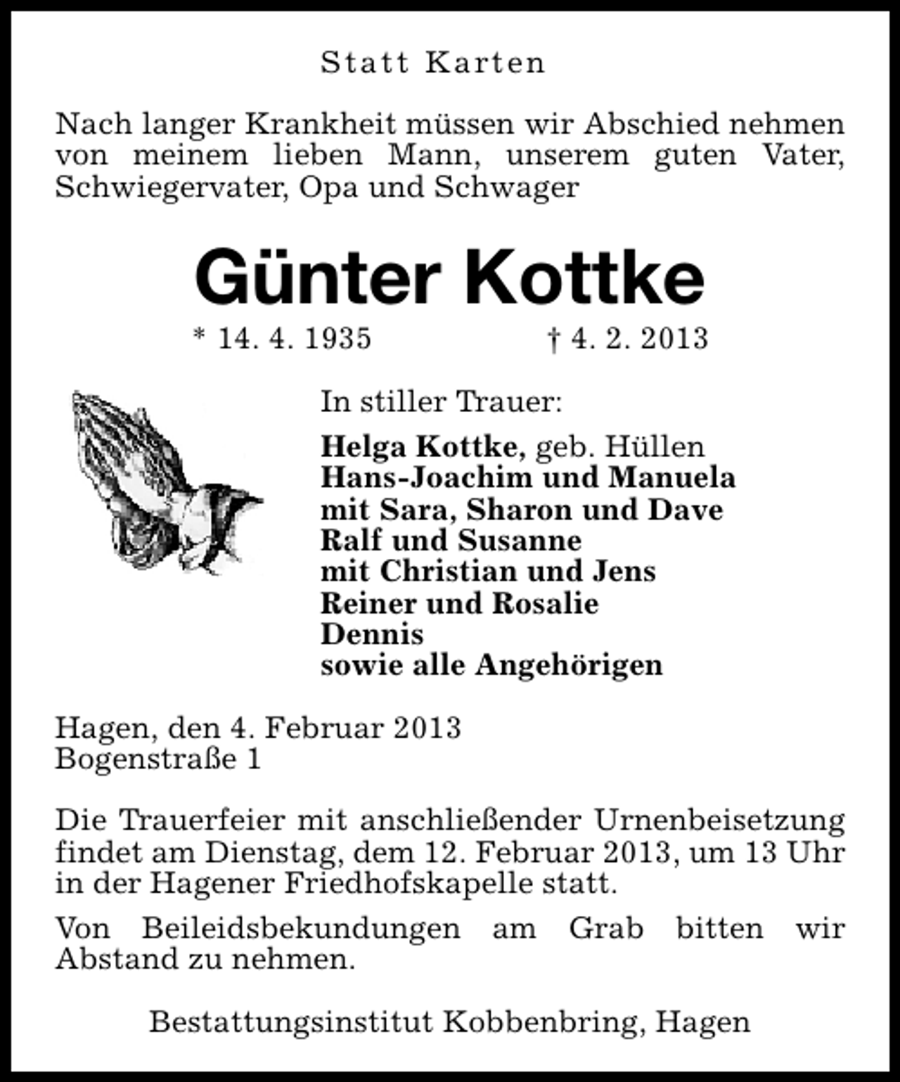 <p>S t a t t K a rt e n<br />Nach langer Krankheit müssen wir Abschied nehmen<br />von meinem lieben Mann, unserem guten Vater,<br />Schwiegervater, Opa und Schwager</p><p>Günter Kottke</p><p>* 14. 4. 1935</p><p>† 4. 2. 2013</p><p>In stiller Trauer:<br />Helga Kottke, geb. Hüllen<br />Hans-Joachim und Manuela<br />mit Sara, Sharon und Dave<br />Ralf und Susanne<br />mit Christian und Jens<br />Reiner und Rosalie<br />Dennis<br />sowie alle Angehörigen<br />Hagen, den 4. Februar 2013<br />Bogenstraße 1<br />Die Trauerfeier mit anschließender Urnenbeisetzung<br />findet am Dienstag, dem 12. Februar 2013, um 13 Uhr<br />in der Hagener Friedhofskapelle statt.<br />Von Beileidsbekundungen am Grab bitten wir<br />Abstand zu nehmen.<br />Bestattungsinstitut Kobbenbring, Hagen</p>