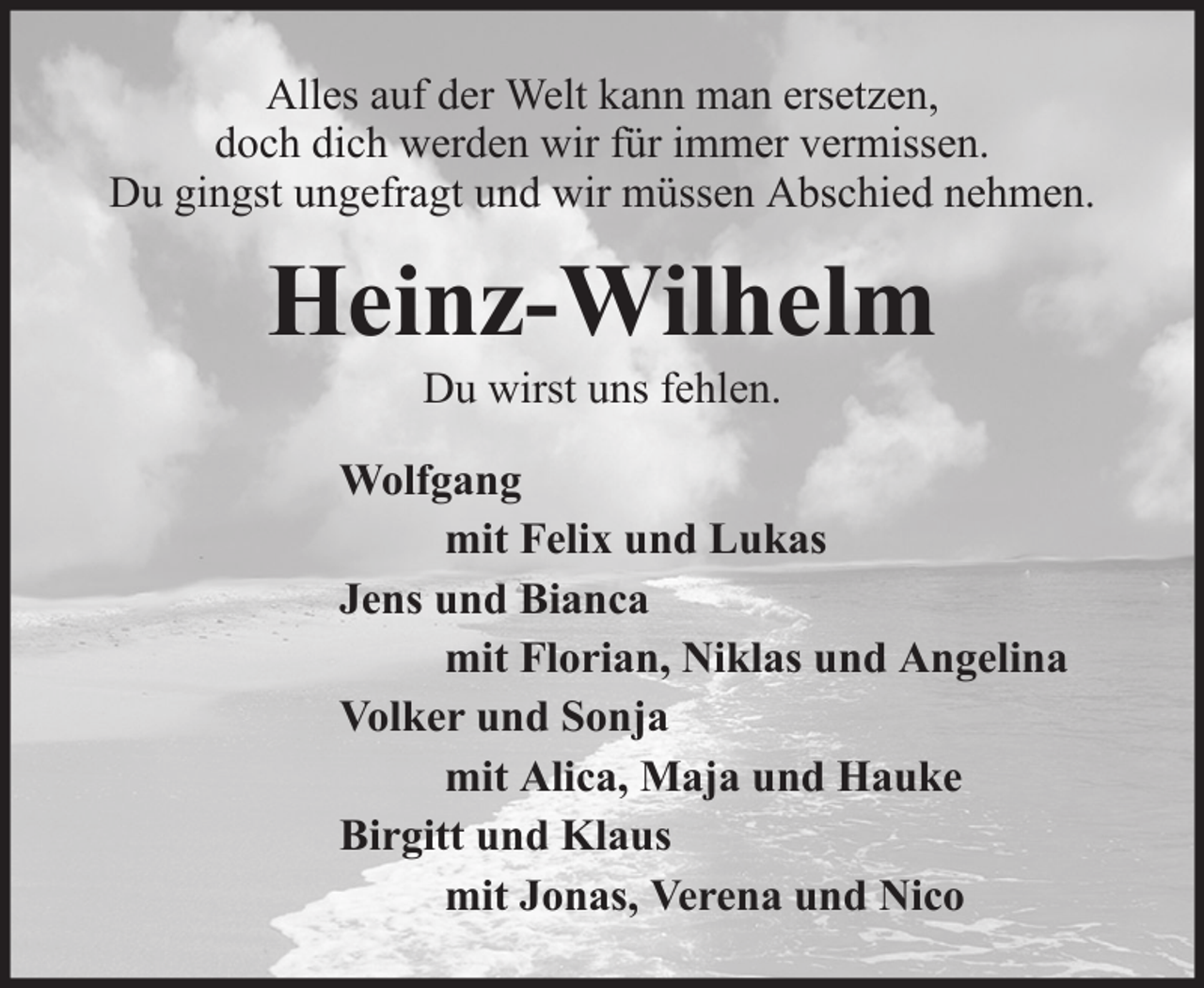 <p>Alles auf der Welt kann man ersetzen,<br />doch dich werden wir für immer vermissen.<br />Du gingst ungefragt und wir müssen Abschied nehmen.</p><p>Heinz-Wilhelm<br />Du wirst uns fehlen.<br />Wolfgang<br />mit Felix und Lukas<br />Jens und Bianca<br />mit Florian, Niklas und Angelina<br />Volker und Sonja<br />mit Alica, Maja und Hauke<br />Birgitt und Klaus<br />mit Jonas, Verena und Nico</p>