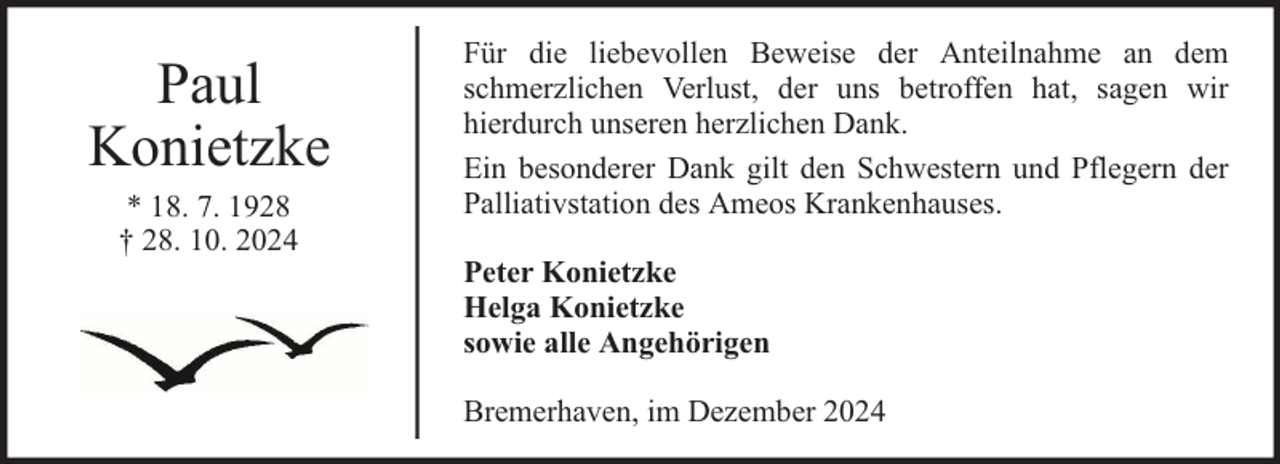 <p>Paul<br />Konietzke<br />* 18. 7. 1928<br />† 28. 10. 2024</p><p>Für die liebevollen Beweise der Anteilnahme an dem<br />schmerzlichen Verlust, der uns betroffen hat, sagen wir<br />hierdurch unseren herzlichen Dank.<br />Ein besonderer Dank gilt den Schwestern und Pflegern der<br />Palliativstation des Ameos Krankenhauses.<br />Peter Konietzke<br />Helga Konietzke<br />sowie alle Angehörigen<br />Bremerhaven, im Dezember 2024</p>