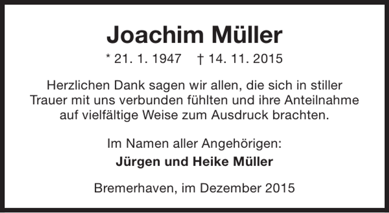 <p>Joachim Müller</p><p>* 21. 1. 1947</p><p>† 14. 11. 2015</p><p>Herzlichen Dank sagen wir allen, die sich in stiller<br />Trauer mit uns verbunden fühlten und ihre Anteilnahme<br />auf vielfältige Weise zum Ausdruck brachten.<br />Im Namen aller Angehörigen:<br />Jürgen und Heike Müller<br />Bremerhaven, im Dezember 2015</p>