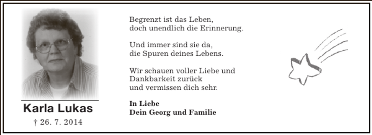 <p>Begrenzt ist das Leben,<br />doch unendlich die Erinnerung.<br />Und immer sind sie da,<br />die Spuren deines Lebens.<br />Wir schauen voller Liebe und<br />Dankbarkeit zurück<br />und vermissen dich sehr.</p><p>Karla Lukas<br />† 26. 7. 2014</p><p>In Liebe<br />Dein Georg und Familie</p>
