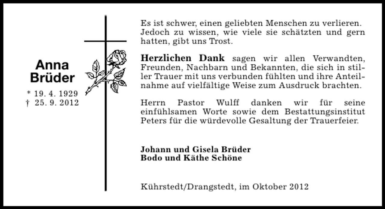 <p>Es ist schwer, einen geliebten Menschen zu verlieren.<br />Jedoch zu wissen, wie viele sie schätzten und gern<br />hatten, gibt uns Trost.</p><p>Anna<br />Brüder<br />* 19. 4. 1929<br />† 25. 9. 2012</p><p>Herzlichen Dank sagen wir allen Verwandten,<br />Freunden, Nachbarn und Bekannten, die sich in stiller Trauer mit uns verbunden fühlten und ihre Anteilnahme auf vielfältige Weise zum Ausdruck brachten.</p><p>Herrn Pastor Wulff danken wir für seine<br />einfühlsamen Worte sowie dem Bestattungsinstitut<br />Peters für die würdevolle Gesaltung der Trauerfeier.<br />Johann und Gisela Brüder<br />Bodo und Käthe Schöne<br />Kührstedt/Drangstedt, im Oktober 2012</p>