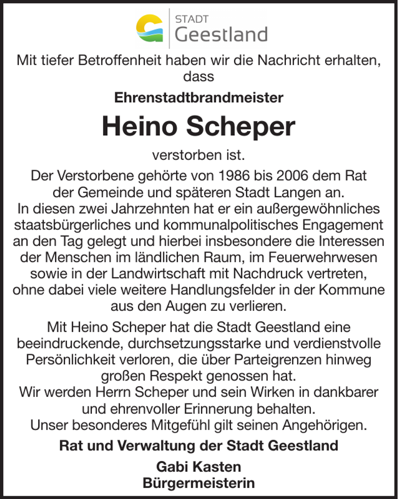 <p>Mit tiefer Betroffenheit haben wir die Nachricht erhalten,<br />dass<br />Ehrenstadtbrandmeister</p><p>Heino Scheper<br />verstorben ist.<br />Der Verstorbene gehörte von 1986 bis 2006 dem Rat<br />der Gemeinde und späteren Stadt Langen an.<br />In diesen zwei Jahrzehnten hat er ein außergewöhnliches<br />staatsbürgerliches und kommunalpolitisches Engagement<br />an den Tag gelegt und hierbei insbesondere die Interessen<br />der Menschen im ländlichen Raum, im Feuerwehrwesen<br />sowie in der Landwirtschaft mit Nachdruck vertreten,<br />ohne dabei viele weitere Handlungsfelder in der Kommune<br />aus den Augen zu verlieren.<br />Mit Heino Scheper hat die Stadt Geestland eine<br />beeindruckende, durchsetzungsstarke und verdienstvolle<br />Persönlichkeit verloren, die über Parteigrenzen hinweg<br />großen Respekt genossen hat.<br />Wir werden Herrn Scheper und sein Wirken in dankbarer<br />und ehrenvoller Erinnerung behalten.<br />Unser besonderes Mitgefühl gilt seinen Angehörigen.<br />Rat und Verwaltung der Stadt Geestland<br />Gabi Kasten<br />Bürgermeisterin</p>