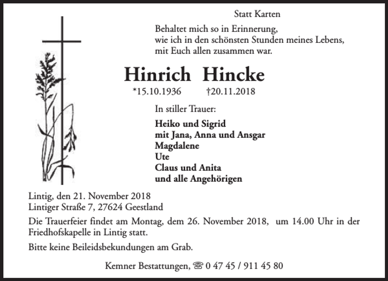 <p>Statt Karten<br />Behaltet mich so in Erinnerung,<br />wie ich in den schönsten Stunden meines Lebens,<br />mit Euch allen zusammen war.</p><p>Hinrich Hincke<br />*15.10.1936</p><p>†20.11.2018</p><p>In stiller Trauer:<br />Heiko und Sigrid<br />mit Jana, Anna und Ansgar<br />Magdalene<br />Ute<br />Claus und Anita<br />und alle Angehörigen<br />Lintig, den 21. November 2018<br />Lintiger Straße 7, 27624 Geestland<br />Die Trauerfeier findet am Montag, dem 26. November 2018, um 14.00 Uhr in der<br />Friedhofskapelle in Lintig statt.<br />Bitte keine Beileidsbekundungen am Grab.<br />Kemner Bestattungen, s 0 47 45 / 911 45 80</p>