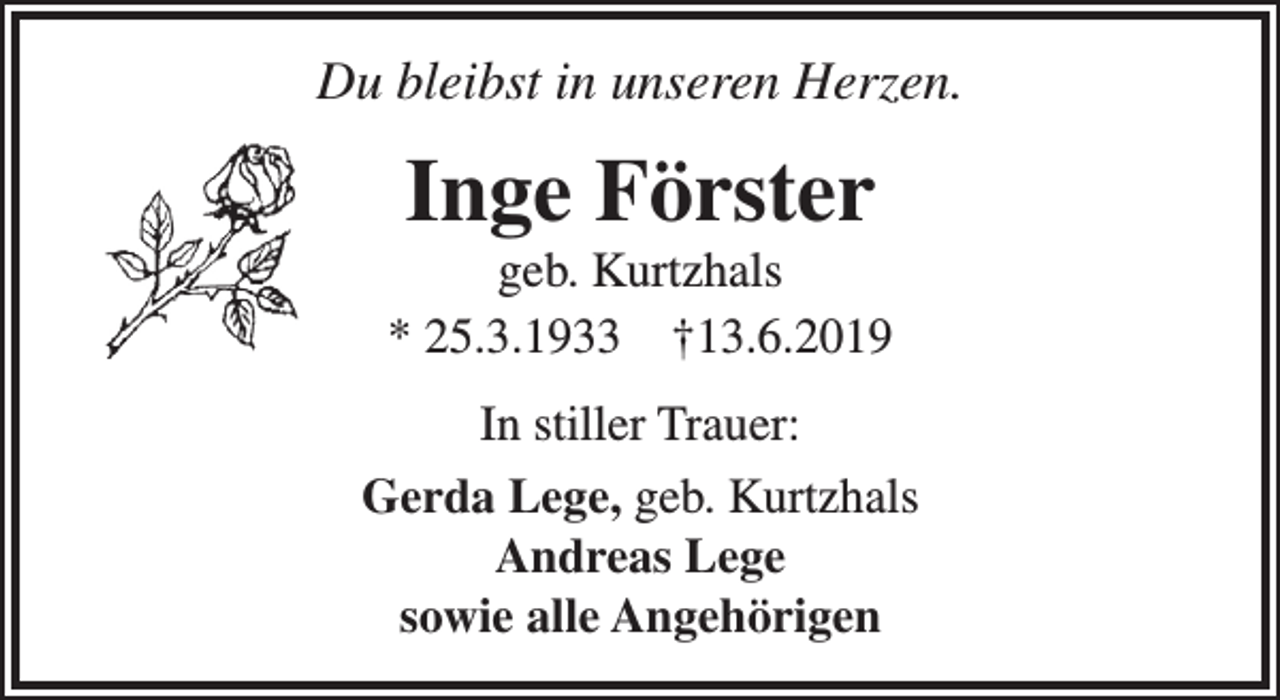 <p>Du bleibst in unseren Herzen.</p><p>Inge Förster</p><p>geb. Kurtzhals<br />* 25.3.1933 †13.6.2019<br />In stiller Trauer:<br />Gerda Lege, geb. Kurtzhals<br />Andreas Lege<br />sowie alle Angehörigen</p>