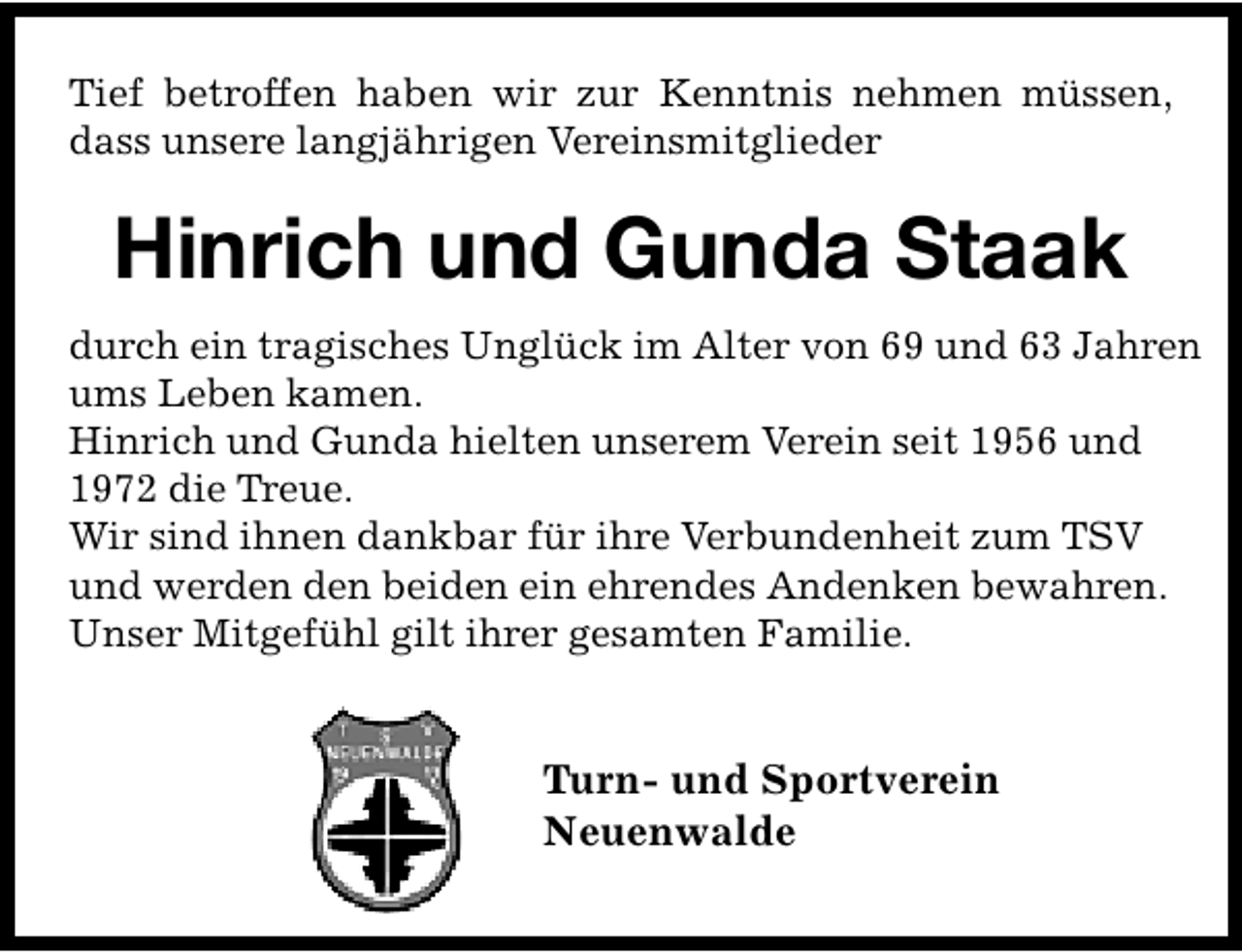 <p>Tief betroffen haben wir zur Kenntnis nehmen müssen,<br />dass unsere langjährigen Vereinsmitglieder</p><p>Hinrich und Gunda Staak<br />durch ein tragisches Unglück im Alter von 69 und 63 Jahren<br />ums Leben kamen.<br />Hinrich und Gunda hielten unserem Verein seit 1956 und<br />1972 die Treue.<br />Wir sind ihnen dankbar für ihre Verbundenheit zum TSV<br />und werden den beiden ein ehrendes Andenken bewahren.<br />Unser Mitgefühl gilt ihrer gesamten Familie.</p><p>Turn- und Sportverein<br />Neuenwalde</p>