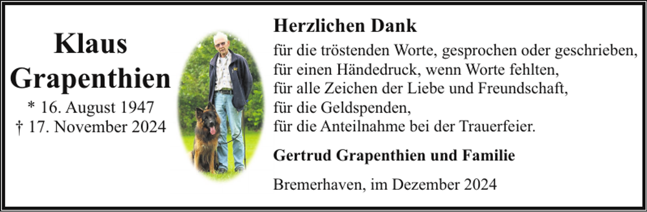 <p>Klaus<br />Grapenthien<br />* 16. August 1947<br />† 17. November 2024</p><p>Herzlichen Dank<br />für die tröstenden Worte, gesprochen oder geschrieben,<br />für einen Händedruck, wenn Worte fehlten,<br />für alle Zeichen der Liebe und Freundschaft,<br />für die Geldspenden,<br />für die Anteilnahme bei der Trauerfeier.<br />Gertrud Grapenthien und Familie<br />Bremerhaven, im Dezember 2024</p>