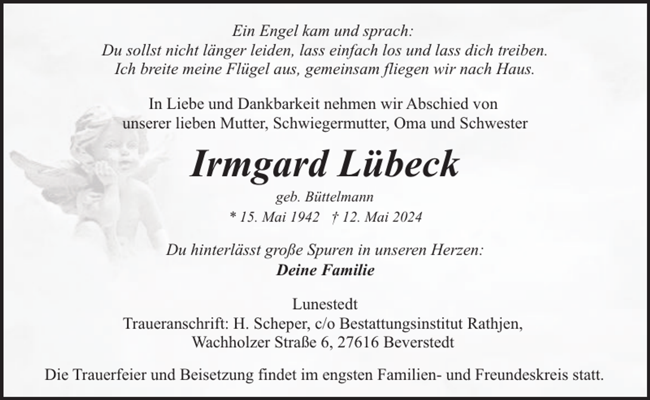 <p>Ein Engel kam und sprach:<br />Du sollst nicht länger leiden, lass einfach los und lass dich treiben.<br />Ich breite meine Flügel aus, gemeinsam fliegen wir nach Haus.<br />In Liebe und Dankbarkeit nehmen wir Abschied von<br />unserer lieben Mutter, Schwiegermutter, Oma und Schwester</p>
<p>Irmgard Lübeck<br />geb. Büttelmann<br />* 15. Mai 1942 † 12. Mai 2024</p>
<p>Du hinterlässt große Spuren in unseren Herzen:<br />Deine Familie<br />Lunestedt<br />Traueranschrift: H. Scheper, c/o Bestattungsinstitut Rathjen,<br />Wachholzer Straße 6, 27616 Beverstedt<br />Die Trauerfeier und Beisetzung findet im engsten Familien- und Freundeskreis statt.</p>