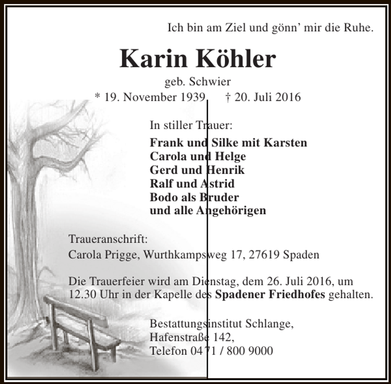 <p>Ich bin am Ziel und gönn’ mir die Ruhe.</p><p>Karin Köhler</p><p>geb. Schwier<br />* 19. November 1939<br />† 20. Juli 2016<br />In stiller Trauer:<br />Frank und Silke mit Karsten<br />Carola und Helge<br />Gerd und Henrik<br />Ralf und Astrid<br />Bodo als Bruder<br />und alle Angehörigen<br />Traueranschrift:<br />Carola Prigge, Wurthkampsweg 17, 27619 Spaden<br />Die Trauerfeier wird am Dienstag, dem 26. Juli 2016, um<br />12.30 Uhr in der Kapelle des Spadener Friedhofes gehalten.<br />Bestattungsinstitut Schlange,<br />Hafenstraße 142,<br />Telefon 04 71 / 800 9000</p>