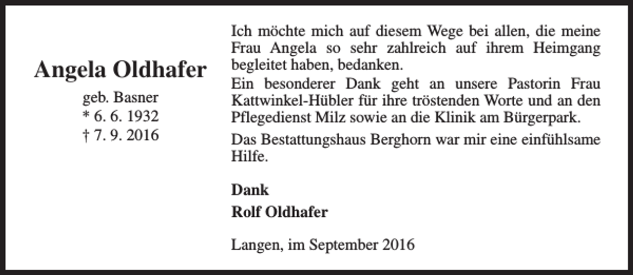 <p>Angela Oldhafer<br />geb. Basner<br />* 6. 6. 1932<br />† 7. 9. 2016</p><p>Ich möchte mich auf diesem Wege bei allen, die meine<br />Frau Angela so sehr zahlreich auf ihrem Heimgang<br />begleitet haben, bedanken.<br />Ein besonderer Dank geht an unsere Pastorin Frau<br />Kattwinkel-Hübler für ihre tröstenden Worte und an den<br />Pflegedienst Milz sowie an die Klinik am Bürgerpark.<br />Das Bestattungshaus Berghorn war mir eine einfühlsame<br />Hilfe.<br />Dank<br />Rolf Oldhafer<br />Langen, im September 2016</p>