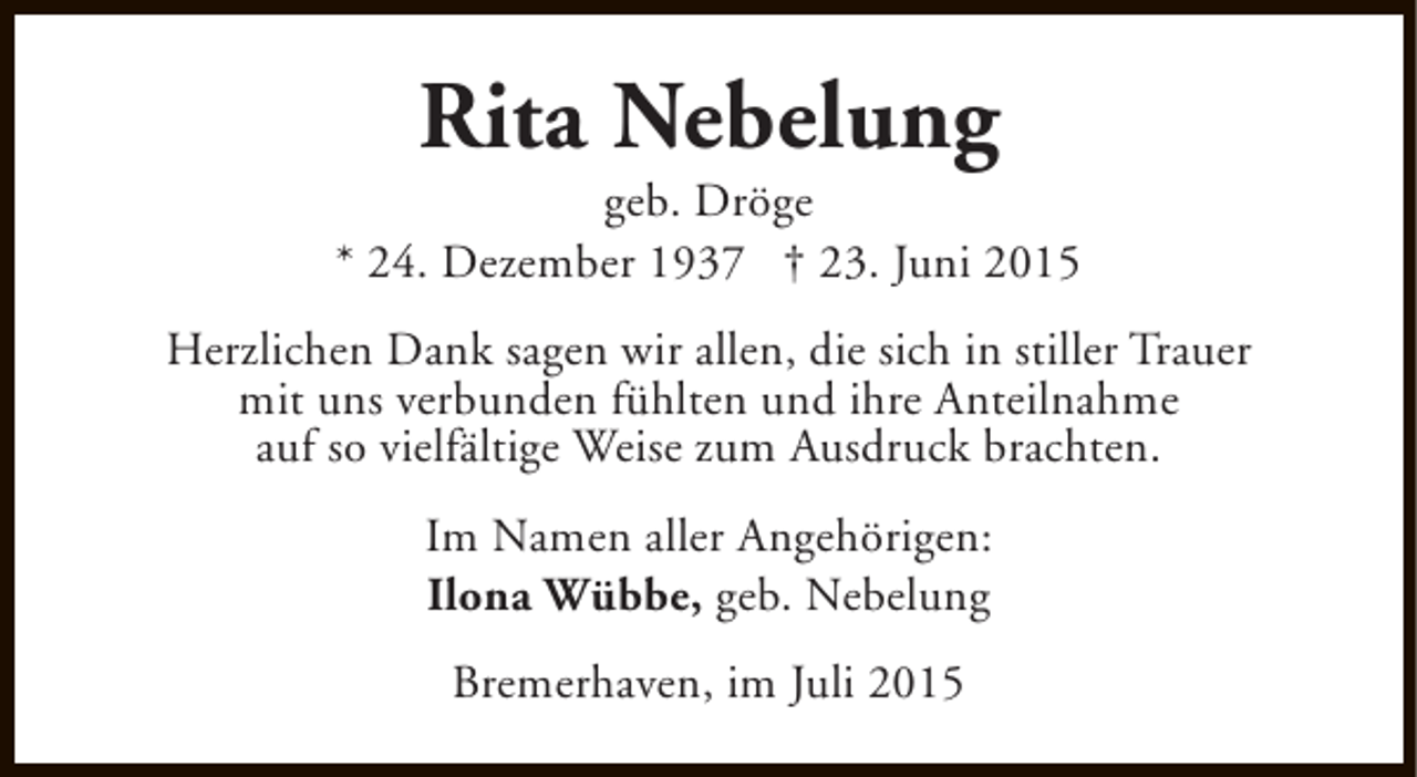 <p>Rita Nebelung</p><p>geb. Dröge<br />* 24. Dezember 1937 † 23. Juni 2015<br />Herzlichen Dank sagen wir allen, die sich in stiller Trauer<br />mit uns verbunden fühlten und ihre Anteilnahme<br />auf so vielfältige Weise zum Ausdruck brachten.<br />Im Namen aller Angehörigen:<br />Ilona Wübbe, geb. Nebelung<br />Bremerhaven, im Juli 2015</p>