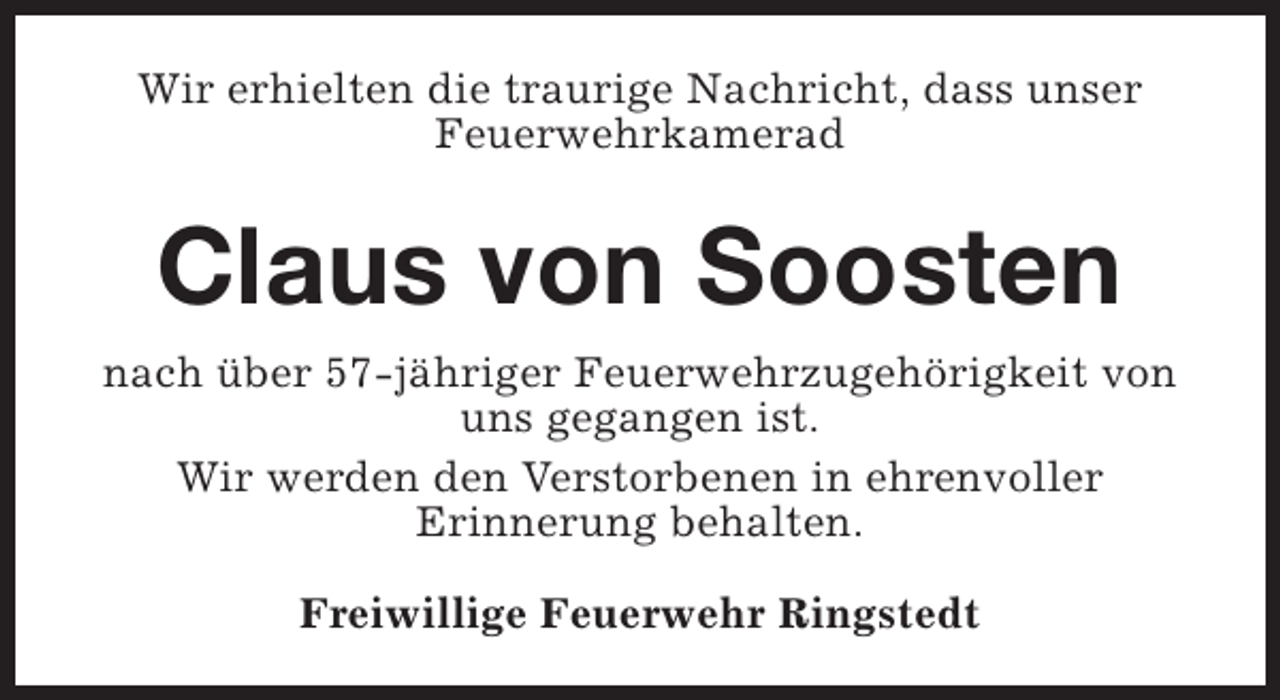 <p>Wir erhielten die traurige Nachricht, dass unser<br />Feuerwehrkamerad</p><p>Claus von Soosten<br />nach über 57-jähriger Feuerwehrzugehörigkeit von<br />uns gegangen ist.<br />Wir werden den Verstorbenen in ehrenvoller<br />Erinnerung behalten.<br />Freiwillige Feuerwehr Ringstedt</p>