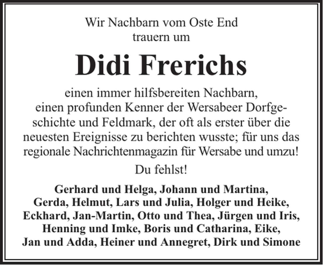 <p>Wir Nachbarn vom Oste End<br />trauern um</p><p>Didi Frerichs</p><p>einen immer hilfsbereiten Nachbarn,<br />einen profunden Kenner der Wersabeer Dorfgeschichte und Feldmark, der oft als erster über die<br />neuesten Ereignisse zu berichten wusste; für uns das<br />regionale Nachrichtenmagazin für Wersabe und umzu!<br />Du fehlst!<br />Gerhard und Helga, Johann und Martina,<br />Gerda, Helmut, Lars und Julia, Holger und Heike,<br />Eckhard, Jan-Martin, Otto und Thea, Jürgen und Iris,<br />Henning und Imke, Boris und Catharina, Eike,<br />Jan und Adda, Heiner und Annegret, Dirk und Simone</p>
