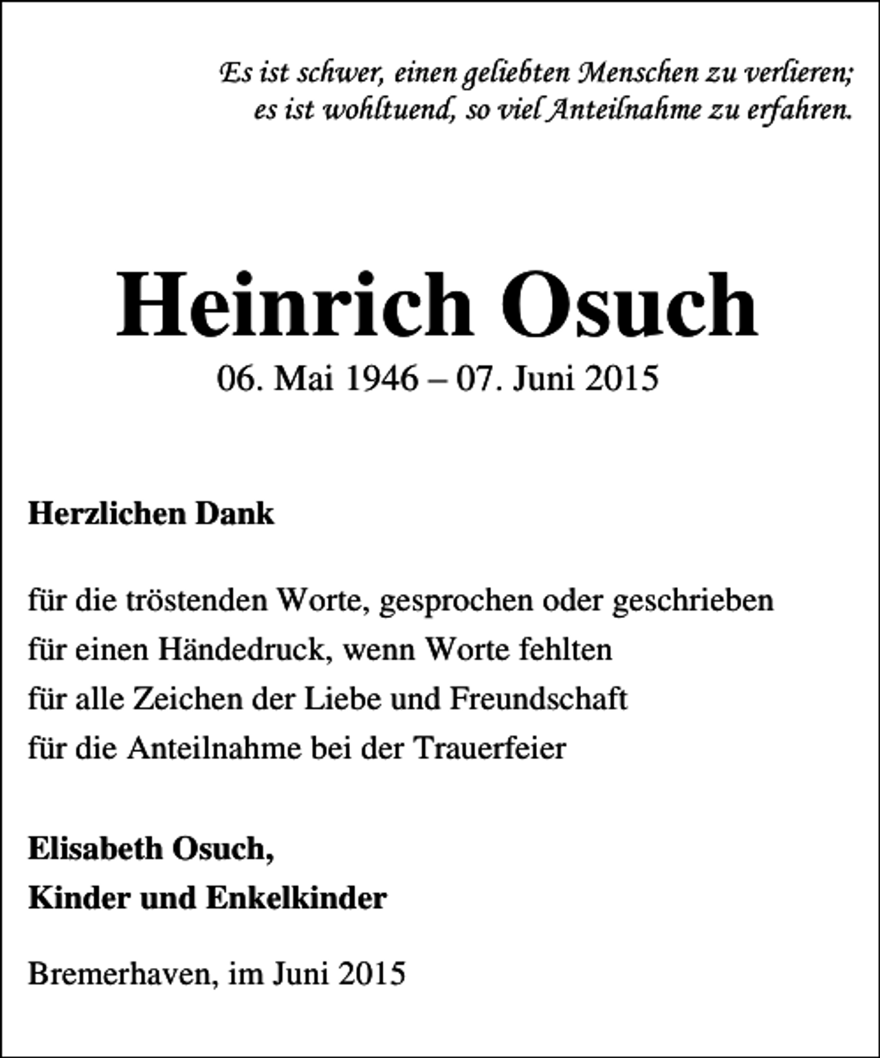 <p>Es ist schwer, einen geliebten Menschen zu verlieren;<br />es ist wohltuend, so viel Anteilnahme zu erfahren.</p><p>Heinrich Osuch<br />06. Mai 1946 – 07. Juni 2015</p><p>Herzlichen Dank<br />für die tröstenden Worte, gesprochen oder geschrieben<br />für einen Händedruck, wenn Worte fehlten<br />für alle Zeichen der Liebe und Freundschaft<br />für die Anteilnahme bei der Trauerfeier<br />Elisabeth Osuch,<br />Kinder und Enkelkinder<br />Bremerhaven, im Juni 2015</p>