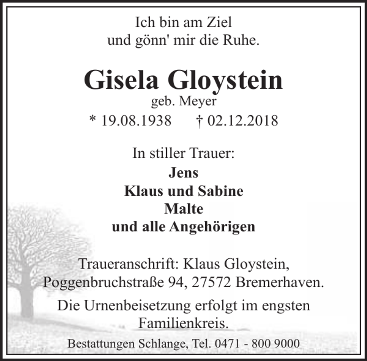 <p>Ich bin am Ziel<br />und gönn' mir die Ruhe.</p>
<p>Gisela Gloystein<br />geb. Meyer</p>
<p>* 19.08.1938</p>
<p>† 02.12.2018</p>
<p>In stiller Trauer:<br />Jens<br />Klaus und Sabine<br />Malte<br />und alle Angehörigen<br />Traueranschrift: Klaus Gloystein,<br />Poggenbruchstraße 94, 27572 Bremerhaven.<br />Die Urnenbeisetzung erfolgt im engsten<br />Familienkreis.<br />Bestattungen Schlange, Tel. 0471 - 800 9000</p>