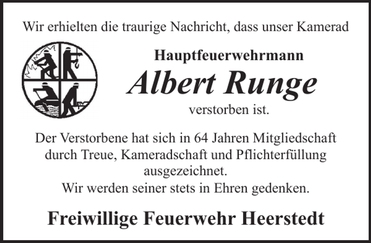 <p>Wir erhielten die traurige Nachricht, dass unser Kamerad</p><p>Hauptfeuerwehrmann</p><p>Albert Runge<br />verstorben ist.</p><p>Der Verstorbene hat sich in 64 Jahren Mitgliedschaft<br />durch Treue, Kameradschaft und Pflichterfüllung<br />ausgezeichnet.<br />Wir werden seiner stets in Ehren gedenken.</p><p>Freiwillige Feuerwehr Heerstedt</p>