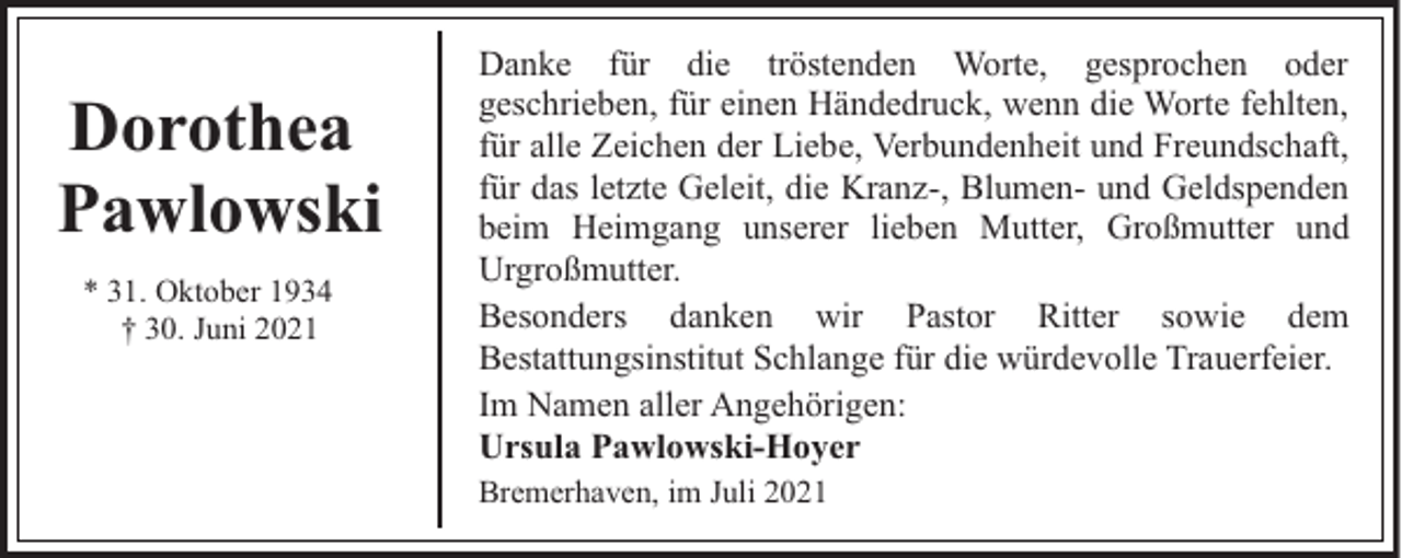 <p>Dorothea<br />Pawlowski<br />* 31. Oktober 1934<br />† 30. Juni 2021</p><p>Danke für die tröstenden Worte, gesprochen oder<br />geschrieben, für einen Händedruck, wenn die Worte fehlten,<br />für alle Zeichen der Liebe, Verbundenheit und Freundschaft,<br />für das letzte Geleit, die Kranz-, Blumen- und Geldspenden<br />beim Heimgang unserer lieben Mutter, Großmutter und<br />Urgroßmutter.<br />Besonders danken wir Pastor Ritter sowie dem<br />Bestattungsinstitut Schlange für die würdevolle Trauerfeier.<br />Im Namen aller Angehörigen:<br />Ursula Pawlowski-Hoyer<br />Bremerhaven, im Juli 2021</p>