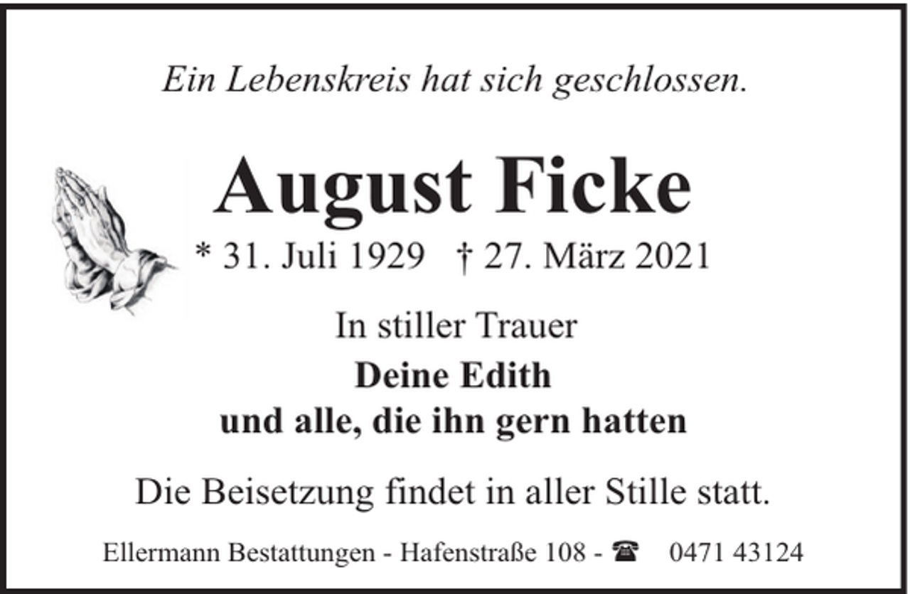 <p>Ein Lebenskreis hat sich geschlossen.</p><p>August Ficke</p><p>* 31. Juli 1929 † 27. März 2021<br />In stiller Trauer<br />Deine Edith<br />und alle, die ihn gern hatten<br />Die Beisetzung findet in aller Stille statt.<br />Ellermann Bestattungen - Hafenstraße 108 - (</p><p>0471 43124</p>