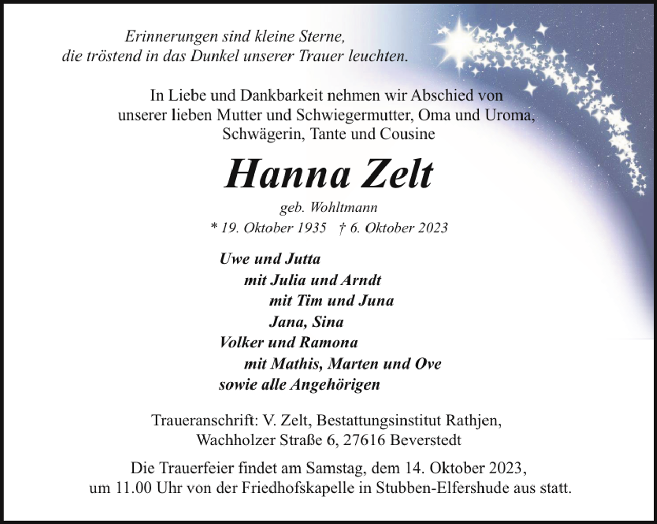 <p>Erinnerungen sind kleine Sterne,<br />die tröstend in das Dunkel unserer Trauer leuchten.<br />In Liebe und Dankbarkeit nehmen wir Abschied von<br />unserer lieben Mutter und Schwiegermutter, Oma und Uroma,<br />Schwägerin, Tante und Cousine</p><p>Hanna Zelt</p><p>geb. Wohltmann<br />* 19. Oktober 1935 † 6. Oktober 2023</p><p>Uwe und Jutta<br />mit Julia und Arndt<br />mit Tim und Juna<br />Jana, Sina<br />Volker und Ramona<br />mit Mathis, Marten und Ove<br />sowie alle Angehörigen<br />Traueranschrift: V. Zelt, Bestattungsinstitut Rathjen,<br />Wachholzer Straße 6, 27616 Beverstedt<br />Die Trauerfeier findet am Samstag, dem 14. Oktober 2023,<br />um 11.00 Uhr von der Friedhofskapelle in Stubben-Elfershude aus statt.</p>