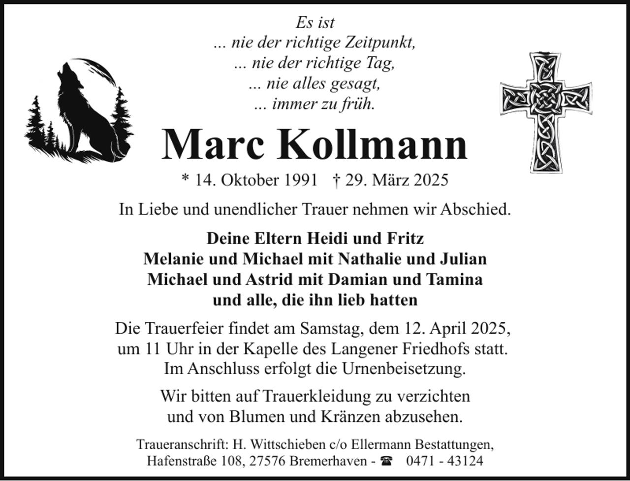 <p>Es ist<br />... nie der richtige Zeitpunkt,<br />... nie der richtige Tag,<br />... nie alles gesagt,<br />... immer zu früh.</p><p>Marc Kollmann<br />* 14. Oktober 1991 † 29. März 2025</p><p>In Liebe und unendlicher Trauer nehmen wir Abschied.<br />Deine Eltern Heidi und Fritz<br />Melanie und Michael mit Nathalie und Julian<br />Michael und Astrid mit Damian und Tamina<br />und alle, die ihn lieb hatten<br />Die Trauerfeier findet am Samstag, dem 12. April 2025,<br />um 11 Uhr in der Kapelle des Langener Friedhofs statt.<br />Im Anschluss erfolgt die Urnenbeisetzung.<br />Wir bitten auf Trauerkleidung zu verzichten<br />und von Blumen und Kränzen abzusehen.<br />Traueranschrift: H. Wittschieben c/o Ellermann Bestattungen,<br />Hafenstraße 108, 27576 Bremerhaven - ( 0471 - 43124</p>