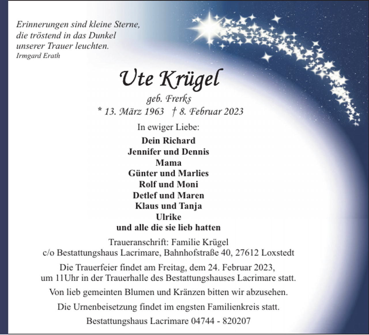 <p>Erinnerungen sind kleine Sterne,<br />die tröstend in das Dunkel<br />unserer Trauer leuchten.<br />Irmgard Erath</p><p>geb. Frerks<br />* 13. März 1963 † 8. Februar 2023<br />In ewiger Liebe:<br />Dein Richard<br />Jennifer und Dennis<br />Mama<br />Günter und Marlies<br />Rolf und Moni<br />Detlef und Maren<br />Klaus und Tanja<br />Ulrike<br />und alle die sie lieb hatten<br />Traueranschrift: Familie Krügel<br />c/o Bestattungshaus Lacrimare, Bahnhofstraße 40, 27612 Loxstedt<br />Die Trauerfeier findet am Freitag, dem 24. Februar 2023,<br />um 11Uhr in der Trauerhalle des Bestattungshauses Lacrimare statt.<br />Von lieb gemeinten Blumen und Kränzen bitten wir abzusehen.<br />Die Urnenbeisetzung findet im engsten Familienkreis statt.<br />Bestattungshaus Lacrimare 04744 - 820207</p>