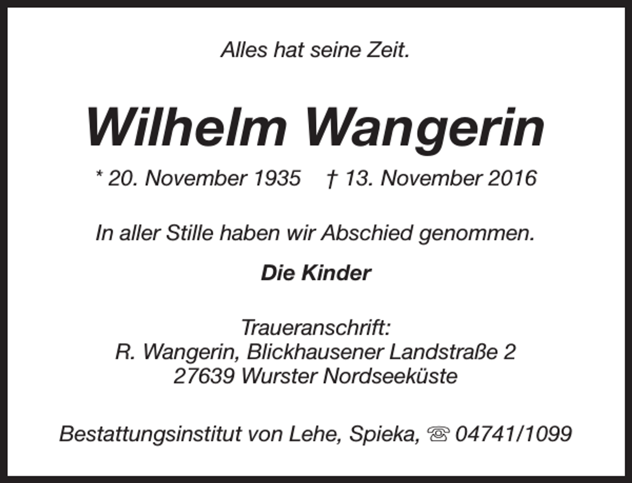 <p>Alles hat seine Zeit.</p><p>Wilhelm Wangerin<br />* 20. November 1935</p><p>† 13. November 2016</p><p>In aller Stille haben wir Abschied genommen.<br />Die Kinder<br />Traueranschrift:<br />R. Wangerin, Blickhausener Landstraße 7639 Wurster Nordseeküste<br />Bestattungsinstitut von Lehe, Spieka, s 04741/1099</p>