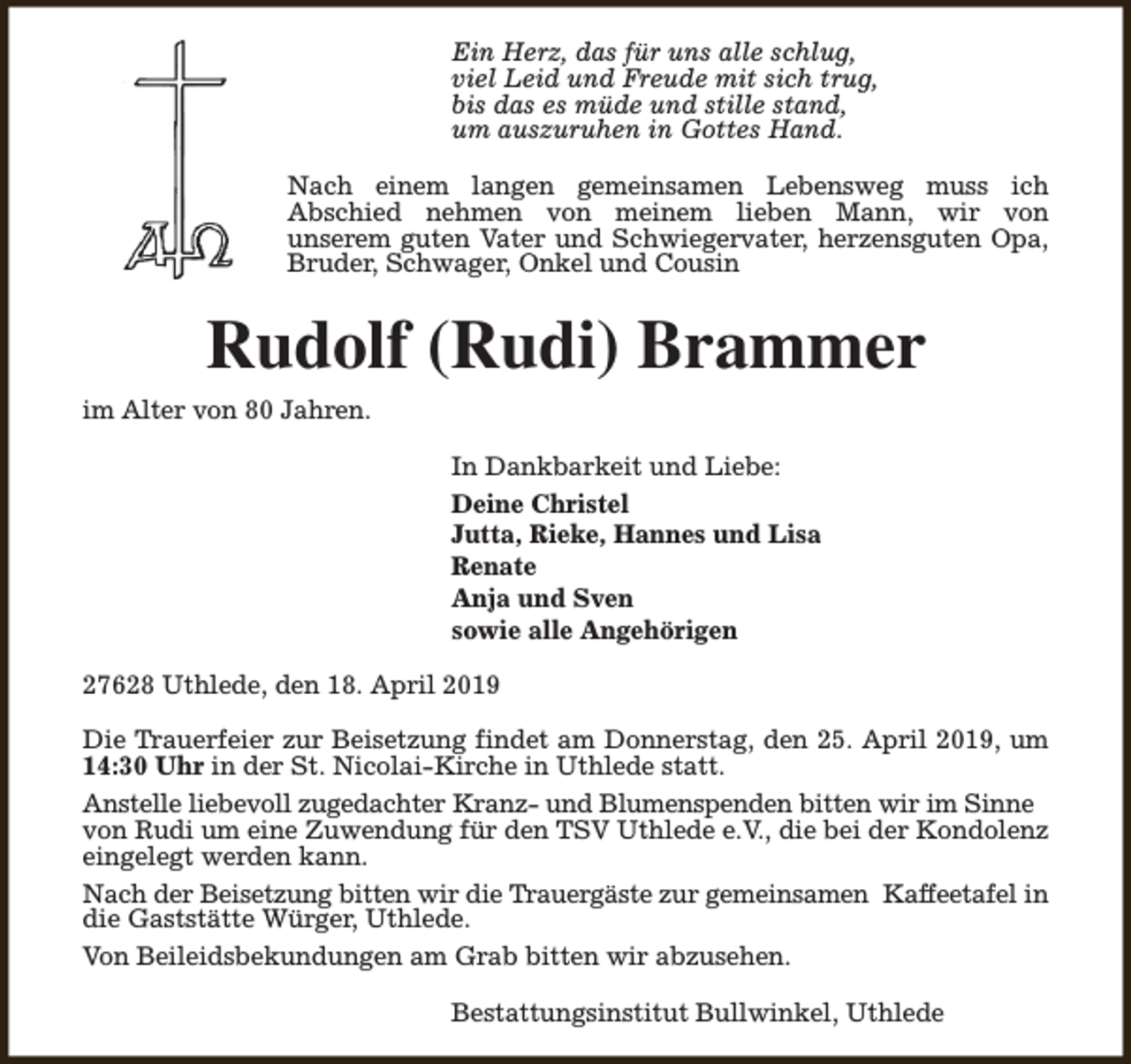 <p>Ein Herz, das für uns alle schlug,<br />viel Leid und Freude mit sich trug,<br />bis das es müde und stille stand,<br />um auszuruhen in Gottes Hand.<br />Nach einem langen gemeinsamen Lebensweg muss ich<br />Abschied nehmen von meinem lieben Mann, wir von<br />unserem guten Vater und Schwiegervater, herzensguten Opa,<br />Bruder, Schwager, Onkel und Cousin</p><p>Rudolf (Rudi) Brammer<br />im Alter von 80 Jahren.<br />In Dankbarkeit und Liebe:<br />Deine Christel<br />Jutta, Rieke, Hannes und Lisa<br />Renate<br />Anja und Sven<br />sowie alle Angehörigen<br />27628 Uthlede, den 18. April 2019<br />Die Trauerfeier zur Beisetzung findet am Donnerstag, den 25. April 2019, um<br />14:30 Uhr in der St. Nicolai-Kirche in Uthlede statt.<br />Anstelle liebevoll zugedachter Kranz- und Blumenspenden bitten wir im Sinne<br />von Rudi um eine Zuwendung für den TSV Uthlede e.V., die bei der Kondolenz<br />eingelegt werden kann.<br />Nach der Beisetzung bitten wir die Trauergäste zur gemeinsamen Kaffeetafel in<br />die Gaststätte Würger, Uthlede.<br />Von Beileidsbekundungen am Grab bitten wir abzusehen.<br />Bestattungsinstitut Bullwinkel, Uthlede</p>