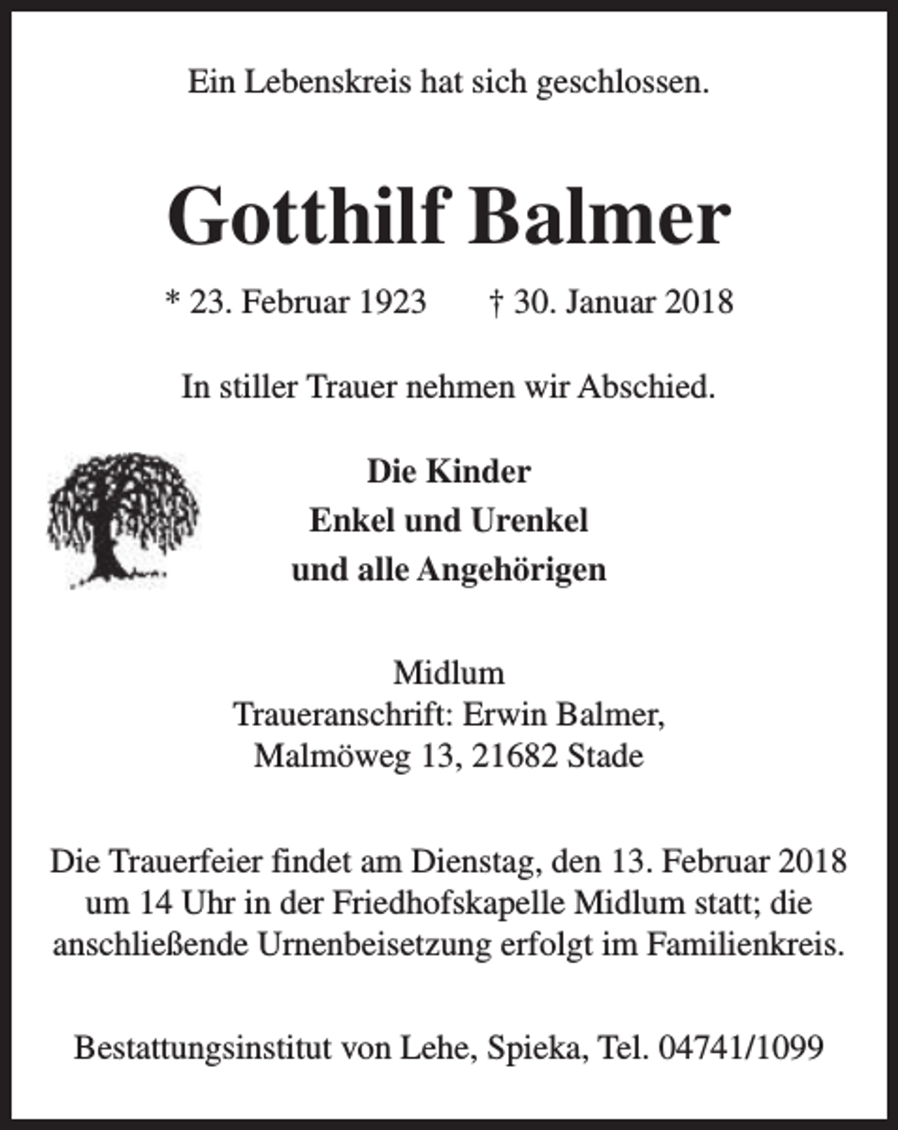 <p>Ein Lebenskreis hat sich geschlossen.</p><p>Gotthilf Balmer<br />* 23. Februar 1923</p><p>† 30. Januar 2018</p><p>In stiller Trauer nehmen wir Abschied.<br />Die Kinder<br />Enkel und Urenkel<br />und alle Angehörigen<br />Midlum<br />Traueranschrift: Erwin Balmer,<br />Malmöweg 13, 21682 Stade<br />Die Trauerfeier findet am Dienstag, den 13. Februar 2018<br />um 14 Uhr in der Friedhofskapelle Midlum statt; die<br />anschließende Urnenbeisetzung erfolgt im Familienkreis.<br />Bestattungsinstitut von Lehe, Spieka, Tel. 04741/1099</p>