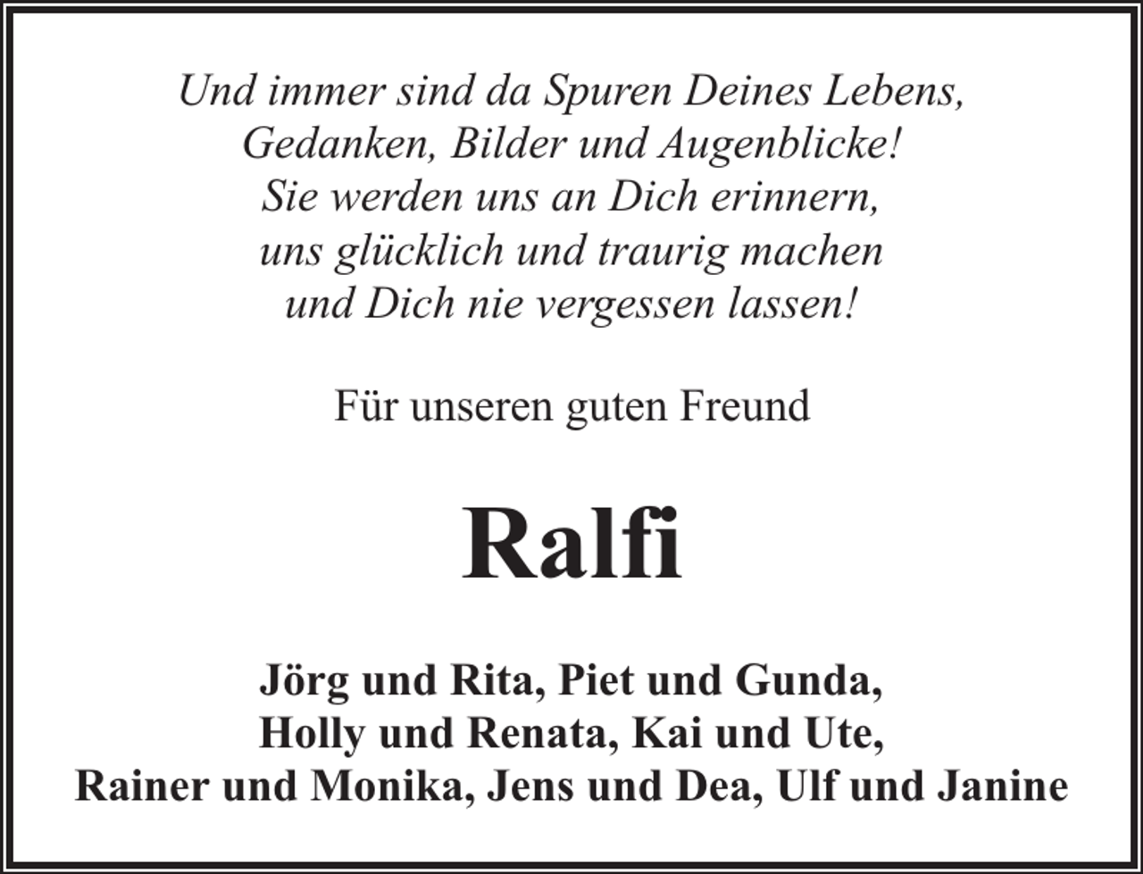 <p>Und immer sind da Spuren Deines Lebens,<br />Gedanken, Bilder und Augenblicke!<br />Sie werden uns an Dich erinnern,<br />uns glücklich und traurig machen<br />und Dich nie vergessen lassen!<br />Für unseren guten Freund</p><p>Ralfi<br />Jörg und Rita, Piet und Gunda,<br />Holly und Renata, Kai und Ute,<br />Rainer und Monika, Jens und Dea, Ulf und Janine</p>